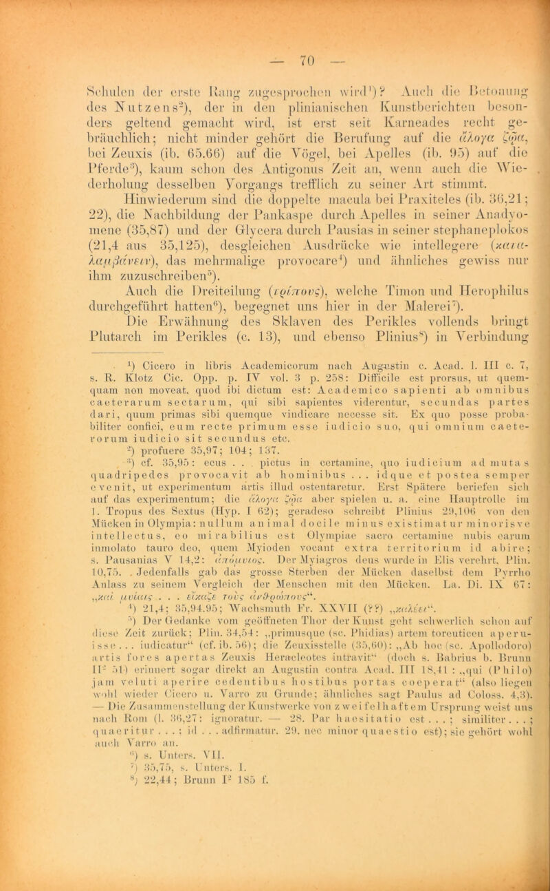 Schulen der erste Rang zugesprochen wird* 1)? Auch die Betonung des Nutzens2), der in den plinianischen Kunstberichten beson- ders geltend gemacht wird, ist erst seit Karneades recht ge- bräuchlich; nicht minder gehört die Berufung auf die älnya £w«, bei Zeiixis (ib. 65.66) auf die Vögel, bei Apelles (ib. 95) auf die Pferde3), kaum schon des Antigonus Zeit an, wenn auch die Wie- derholung desselben Vorgangs trefflich zu seiner Art stimmt. Hinwiederum sind die doppelte macula bei Praxiteles (ib. 36,21; 22), die Nachbildung der Pankaspe durch Apelles in seiner Anadyo- mene (35,87) und der Gflycera durch Pausias in seiner stephaneplokos (21,4 aus 35,125), desgleichen Ausdrücke wie intellegere (xaia- Xaf.ißav€iv), das mehrmalige provocare4 * *) und ähnliches gewiss nur ihm zuzuschreiben3). Auch die Dreiteilung (/pfmmc), welche Timon und Herophilus durchgeführt hatten0), begegnet uns hier in der Malerei7). Die Erwähnung des Sklaven des Perikies vollends bringt Plutarch im Perikies (c. 13), und ebenso Plinius8) in Verbindung 1) Cicero in libris Academicorum nach Augustin c. Acad. 1. III c. 7, s. R. Klotz Cic. Opp. p. IY vol. 3 p. 258: Ditficile est prorsus, ut quem- quani non moveat, quod ibi dictum est: Academico sapienti ab omnibus caetera rum sectarum, qui sibi sapientes viderentur, secundas partes dari, quum primas sibi quemque vindicare necesse sit. Ex quo posse proba- biliter confici, eum recte primum esse iudicio suo, qui omnium caete- rorum iudicio sit secundus etc. -) profuere 35,97; 104; 137. ;i) cf. 35,95: eens . . . pictus in eertamine, quo iiulicium ad mutas quadripedes provocavit ab hominibus ... idque et postea sc mp er evenit, ut experimentum artis illud ostentaretur. Erst Spätere beriefen sich auf das experimentum; die a'Aoyci £<ou aber spielen u. a. eine Hauptrolle im 1. Tropus des Sextus (Hyp. L 62); geradeso schreibt Plinius 29,106 von den Mücken in Olympia: n u 11 u m animal d o c i 1 e m i n u s e xi s ti m a t u r m i n o r i s v e intellectus, eo mirabilius est ülympiae sacro eertamine nubis earuna inmolato tauro deo, quem Myioden vocant extra territorium id abire; s. Pausanias Y 14,2: an6tuviog. Der Myiagros deus wurde in Elis verehrt, Plin. 10,75. .Jedenfalls gab das grosse Sterben der Mücken daselbst dem Pyrrlio Anlass zu seinem Vergleich der Menschen mit den Mücken. La. Di. IX 67: „xc« uvUug ■ ■ • tiy.ctCs rovg uvfbQiönovg“. ') 21,4; 35,94.95; AVachsmuth Er. XXVII (rA) •’) Der Gedanke vom geöffneten Thor der Kunst geht schwerlich schon auf diese Zeit zurück; Plin. 34,54: ,,primusque (sc. Phidias) artem toreuticen aperu- iss«>... iudicatur“ (cf. ib. 56); die Zcuxisstelle (35,60): „Ab hoc (sc. Apollodoro) artis fores apertas Zeuxis Heracleotes intravit“ (doch s. Babrius b. Brunn II- 51) erinnert sogar direkt an Augustin contra Acad. III 18,41 : „qui (Philo) jam veluti aperire cedentibus hostibus portas coepera t“ (also liegen wohl wieder Cicero u. Yarro zu Grunde; ähnliches sagt Paulus ad Coloss. 4,3). — Die Zusammenstellung der Kunstwerke von z wei fe 1 li aft em Ursprung weist uns nach Rom (I. 36,27: ignoratur. — 28. Par haesitatio est...; similiter. . . ; quacritur . . . : id . . . adfirmatur. 29. nec minor quaestio est); sie gehört wohl auch Yarro an. 0) s. Unters. VII. ) 35,75, s. Unters. I. 22,44; Brunn I- 185 f.