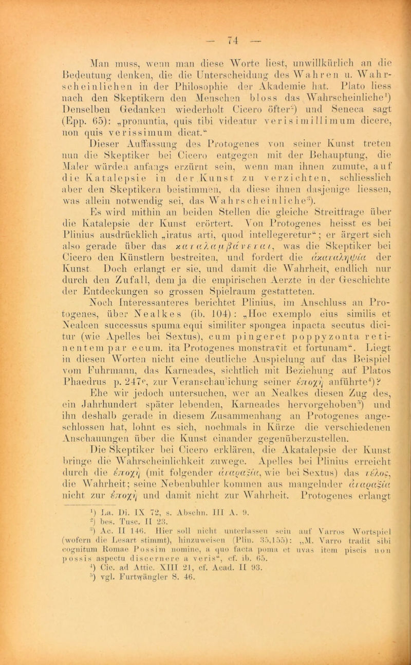 Man muss, wenn man diese Worte liest, unwillkürlich an die Bedeutung denken, die die Unterscheidung des Wahren u. Wahr- scheinlichen in der Philosophie der Akademie hat. Plato liess nach den Skeptikern den Menschen bloss das Wahrscheinliche1) Denselben Gedanken wiederholt Cicero öfter'-) und Seneca sagt (Upp. 65): „pronuntia, <piis tibi videatur ver is i m i 11 i mum dicere, non quis verissimum dicat.u Dieser Auffassung des Protogenes von seiner Kunst treten nun die Skeptiker bei Cicero entgegen mit der Behauptung, die Maler würden anfangs erzürnt sein, wenn man ihnen zumute, auf die Katalepsie in der Kunst zu verzichten, schliesslich aber den Skeptikern beistimnien, da diese ihnen dasjenige Hessen, was allein notwendig sei, das Wall rs ch ein 1 i che:!). Rs wird mithin an beiden Stellen die gleiche Streitfrage über die Katalepsie der Kunst erörtert. Von Protogenes heisst es bei Plinius ausdrücklich „iratus arti, quod intellegeretur“; er ärgert sich also gerade über das x a / a K a fi ßd v £ i a /, was die Skeptiker bei Cicero den Künstlern bestreiten, und fordert die dxaTaXrjtpm der Kunst. Doch erlangt er sie, und damit die Wahrheit, endlich nur durch den Zufall, dem ja die empirischen Aerzte in der Geschichte der Entdeckungen so grossen Spielraum gestatteten. Noch Interessanteres berichtet Plinius, im Anschluss an Pro- togenes, über Nealkes (ib. 104): „Hoc exemplo eins similis et Xealcen successus spuma equi similiter spongea inpacta secutus dici- tur (wie Apelles bei Sextus), cum pingeret poppyzonta reti- nentem par ecum. ita Protogenes monstravit et fortunam“. Liegt in diesen Worten nicht eine deutliche Anspielung auf das Beispiel vom Fuhrmann, das Karnea-des, sichtlich mit Beziehung auf Platos Phaedrus p. 247(1, zur YeranschauHchung seiner tnoxy anführte4)? Ehe wir jedoch untersuchen, wer an Nealkes diesen Zug des, ein Jahrhundert später lebenden, Ivarneades hervorgehoben5) und ihn deshalb gerade in diesem Zusammenhang an Protogenes ange- schlossen hat, lohnt es sich, nochmals in Kürze die verschiedenen Anschauungen über die Kunst einander gegenüberzustellen. Die Skeptiker bei Cicero erklären, die Akatalepsie der Kunst bringe die Wahrscheinlichkeit zuwege. Apelles bei Plinius erreicht durch die erroxr) (mit folgender acaoa'Uu, wie bei Sextus) das rtÄoc, die Wahrheit; seine Nebenbuhler kommen aus mangelnder uraoaiia nicht zur 8zro%y und damit nicht zur Wahrheit. Protogenes erlangt ') La. Di. IX 72, s. Abschn. III A. 9. -) bes. Tusc. II 23. ::) Ac. II 140. Hier soll nicht unterlassen sein auf Varros Wortspiel (wofern die Lesart stimmt), hinzuweisen (Plin. 35,155): ,,M. Varro tradit siDi cognitum Romae Possim nomine, a quo facta, poina et uvas item piscis non p ossis aspectu discernerc a veris“, cf. ih. 65. ‘) Cic. ad Attic. XIII 21, cf. Acad. II 93. ') vgl. Furt\fängler S. 46.