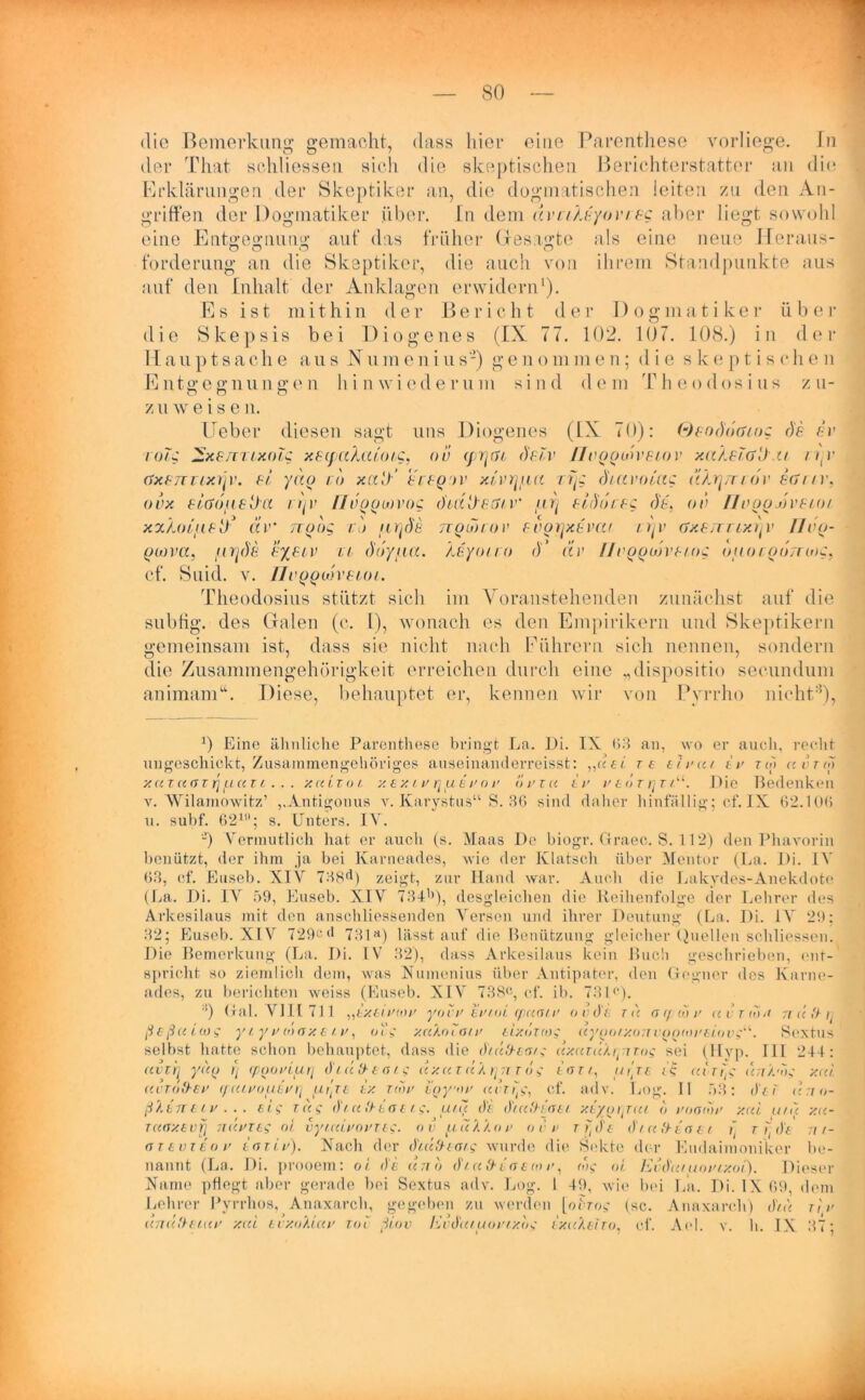 die Bemerkung gemacht, dass liier eine Parenthese vorliege. Tn der Tliat schliessen sich die skeptischen Berichterstatter an die Erklärungen der Skeptiker an, die dogmatischen leiten zu den An- griffen der Dogmatiker über. In dem dvci?J;yovi eg aber liegt sowohl eine Entgegnung auf das früher Besagte als eine neue Heraus- forderung an die Skeptiker, die auch von ihrem Standpunkte aus auf den Inhalt der Anklagen erwidern1). Es ist mithin der Bericht der Dogmatiker über die Skepsis bei Diogenes (IX 77. 102. 107. 108.) in der 11 a u p t s a c h e aus N u m e n i u s-) g e n o m m e n; die skeptischen E ntg e g n u n g e n hi n w i e d e r u m sind de m 1' h e o d os i u s zu- O o o z u w eise n. lieber diesen sagt uns Diogenes (IX 70): Qpod6(Uog de ev Talg ^xesruxolg xsyaXu/'oi.g, ov (prjai, dplv Hvgoon'Fiov xa/Mü'Jxt n-v (SxFTTTixrjv. fl ydg cd xa!/ fff^ jv x/’vryaa rijg diavolag udr\mdv ecriv, ovx FLddfiFt)cL iijv Uuoolovog dbdÜF.öLV aVj Fidoceg dl. ov // vggjh'F/o/ xx/MLiiFtd äv ngbg t') iLYjde ngivior Fvgijxpvur i.ijv gxftttlx^v IJvg- goova, .urjds f/flv u ddy/iu. Xeyoiro d‘ dv /IvggoovF/og oiiocguTrwg, Cf. Suid. V. JIVQQlth'BLOL. Theodosius stützt sich im Yoranstehenden zunächst auf die subtig. des Grälen (c. 1), wonach es den Empirikern und Skeptikern gemeinsam ist, dass sie nicht nach Führern sich nennen, sondern die Zusammengehörigkeit erreichen durch eine „dispositio seeundum animam“. Diese, behauptet er, kennen wir von Pyrrho nicht8), 0 Eine ähnliche Parenthese bringt La. Di. IX (53 an, wo er auch, recht ungeschickt, Zusammengehöriges auseinanderreisst: „«et re tlrut i r re» ctvrio xazaaz rj uai i. . . xcttzot y. ex i f r\ ul fo f brzu Ir f eo z rjz iu. Die Bedenken v. Wilamowitz’ „Antigonus v. Karystus“ S. 36 sind daher hinfällig; cf. IX 62.106 u. subf. 621; s. Unters. IV. -) Vermutlich hat er auch (s. Maas De biogr. Graec. S. 112) den Phavorin benützt, der ihm ja bei Karneades, wie der Klatsch über Mentor (La. Di. IV 63, cf. Euseb. XIV 7H8d) zeigt, zur Hand war. Auch die Lakvdes-Anekdote (La. Di. IV 59, Euseb. XIV 734b), desgleichen die Reihenfolge der Lehrer des Arkesilaus mit den anschliessenden Versen und ihrer Deutung (La. Di. 1A~ 29: 32; Euseb. XIV 729cd 731a) lässt auf die Benützung gleicher Quellen schliessen. Die Bemerkung (La. Di. IV 32), dass Arkesilaus kein Buch geschrieben, ent- spricht so ziemlich dein, was Numenius über Antipater, den Gegner des Karne- ades, zu berichten weiss (Euseb. XIV 738c, cf. ib. 73Dp. :!) Gal. VIII 711 „i/CttVnm yovF trtoi (pamr o vdl. tu aiptor avzilut nüd-tj ß eßuicog y l y r o> ax e t v, oc* xccXoloif lixöziog (tygoTxo7Tvoo(OF&t.ov$'L. Sextus selbst hatte schon behauptet, dass <lie chudzo/g uxuzuAryi zog sei (Hyp. III 244: avir\ yuo 1) (pporiurj diüd-taig uxu tu), tyi zog tnrt, ut'je uizfig urr'A'bg xul uvto&ef </ carouirri fiiji ix ziof i'nyor u ix ly, cf. adv. Log. II 53: de 1 icrro- ßlinttv . .. st? r«? d/ u'Fiaeig. uru de dtccfriaet- xiyorjuL <) fooiof xul uru xu- TCtaxevfl TI UFT Lg oi vyUUFOFTTs- OV 0. U A A () F OFF t i, (l'f dl u !} in / i t] t ( d’fi nt- (JTtvieoF iarir). Nach der diitfriat.g wurde die Sekte der Eudahnoniker be- nannt (La. Di. prooem: oi de uno diufriacioF, tu? oi EvduruoFixoL). Dieser Name pflogt aber gerade bei Sextus adv. Log. 1 49, wie bei La. Di. IX 69 dem Lehrer Pyrrhos, Anaxarch, gegeben zu werden [oiGo? (sc. Anaxarcli) diu rir uttuHtiuf xul evxoXluf toi ßiov EvduiuoFix.bg ixuXeiTo, cf. Ael. v. h. IX 37;