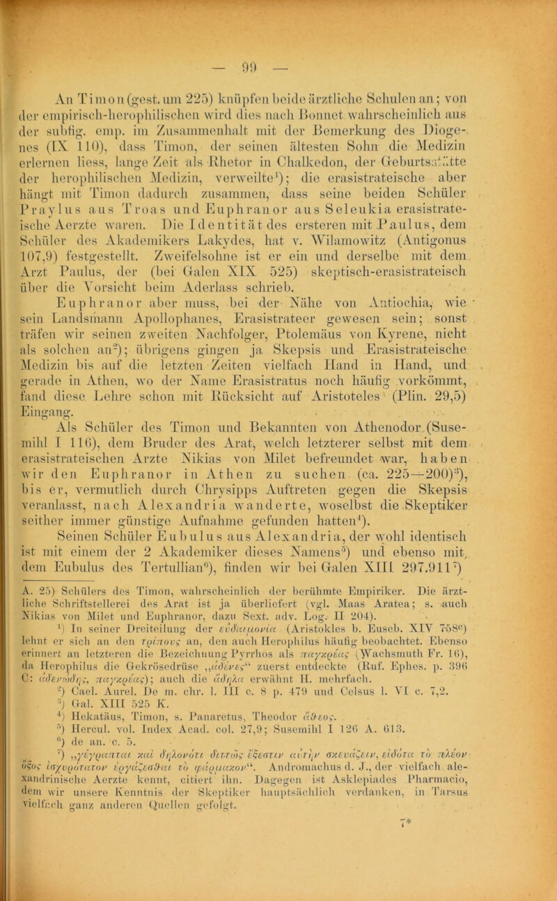 An Timon (gest. um 225) knüpfen bei de ärztliche Schulen an; von der cmpirisch-herophilischen wird dies nach Bonnet wahrscheinlich aus der subfig. emp. im Zusammenhalt mit der Bemerkung des Dioge- nes (IX. 110), dass Timon, der seinen ältesten Sohn die Medizin erlernen liess, lange Zeit als Rhetor in Chalkedon, der Geburtsstätte der herophilischen Medizin, verweilte1); die erasistrateische aber hängt mit Timon dadurch zusammen, dass seine beiden Schüler Praylus aus Troas und Euphranor aus Seleukia erasistrate- ische Aerzte waren. Die Identität des ersteren mit Paulus, dem Schüler des Akademikers Lakydes, hat v. Wilamowitz (Antigonus 107,9) festgestellt. Zweifelsohne ist er ein und derselbe mit dem Arzt Paulus, der (bei Galen XIX 525) skeptisch-erasistrateisch über die Vorsicht beim Aderlass schrieb. Euphranor aber muss, bei der Xähe von Antiochia, wie sein Landsmann Apollophanes, Erasistrateer gewesen sein; sonst träfen wir seinen zweiten Nachfolger, Ptolemäus von Kyrene, nicht als solchen an'2); übrigens gingen ja Skepsis und Erasistrateische Medizin bis auf die letzten Zeiten vielfach Hand in Hand, und gerade in Athen, wo der Name Erasistratus noch häufig .vorkömmt, fand diese Lehre schon mit Rücksicht auf Aristoteles (Plin. 29,5) Eingang;. Als Schüler des Timon und Bekannten von Athenodor (Suse- mihl I 116), dem Bruder des Arat, welch letzterer selbst mit dem erasistrateischen Arzte Nikias von Milet befreundet war, haben wir den Euphranor in Athen zu suchen (ca. 225—200):i), bis er, vermutlich durch Chrysipps Auftreten gegen die Skepsis veranlasst, nach Alexandria wänderte, woselbst die Skeptiker seither immer günstige Aufnahme gefunden hatten-1). Seinen Schüler Eubulus aus Alexandria, der wohl identisch ist mit einem der 2 Akademiker dieses Namens5) und ebenso mit, dem Eubulus des Tertullian6 * * 9 *), finden wir bei Galen XIII 297.911) A. 25) Schülers des Timon, wahrscheinlich der berühmte Empiriker. Die ärzt- liche Schriftstellerei des Arat ist ja überliefert (vgl. Maas Aratea; s. auch Nikias von Milet und Euphranor, dazu Sext. adv. Log. II 204). 9 In seiner Dreiteilung der evdcuuoviu (Aristokles b. Euseb. XIV 758c) lehnt er sich an den tqltiovs an, den auch Herophilus häufig beobachtet. Ebenso erinnert an letzteren die Bezeichnung Pyrrhos als nayy.Qsag AVachsmuth Fr. 10), da Herophilus die Gekrösedrüse „dckVe?“ zuerst entdeckte (Ruf. Eplies. p. 396 C: (C(hv(t)drjg, nctyxQÜag); auch die äd'rfAu erwähnt H. mehrfach. -) Cael. Aurel. De m. ehr. 1. III c. 8 p. 479 und Celsus 1. VI c. 7,2. J Gal. XIII 525 K. 4) Hekatäus, Timon, s. Panaretus, Theodor cc&eog. ■’) Hercul. vol. Index Acad. col. 27,9; Susemihl I 120 A. 013. °) de an. c. 5. T) ,,yeypunzcu xcd drjAox'özi cftr-nog itgeaziv ai riy' nxtvccCe/v, eidoza rd nXeou ogog irzyvodzazov inyddta!h(U xd <puouay.oyii. Andromachus d. J., der vielfach ale- xandxinische Aerzte kennt, citiert ihn. Dagegen ist Asklepiades Pharmacio, dem wir unsere Kenntnis der Skeptiker hauptsächlich verdanken, in Tarsus vielfach ganz anderen Quellen gefolgt.