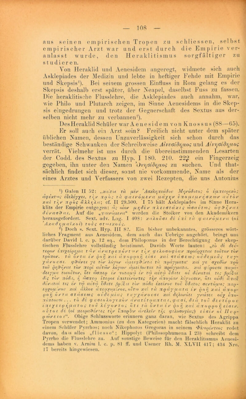 aus seinen empirischen Tropen zu sc li Hessen, selbst e m p i r i s c h e r A r z t w a r u n d erst d u r c h d i e E m p i r i e v e r- anlasst wurde, den Iieraklitismus sorgfältiger zu studiere n. Von Heraklid und Aenesidem angeregt, widmete sich auch Asklepiades der Medizin und lebte in heftiger Fehde mit Empirie und Skepsis1). Bei seinem grossen Einfluss in Iiom gelang es der Skepsis deshalb erst später, über Neapel, daselbst Fass zu fassen. Die heraklitische Flusslehre, die Asklepiades auch annahm, war, wie Philo und Plutarch zeigen, im Sinne Aenesidems in die Skep- sis eingedruugen und trotz der Grejmerschaft des Sextus aus der- selben nicht mehr zu verbannen'-). DesHeraklid Schüler war Ae ne s i d e m von K11 o s s u s (88—65). Er soll auch ein Arzt sein? Freilich nicht unter dem später üblichen Namen, dessen Unzuverlässigkeit sich schon durch das beständige Schwanken der Schreibweise Alv&öodrjuog und J/Y^öv'üV//mg verrät. Vielmehr ist uns durch die übereinstimmenden Lesarten der Codd. des Sextus zu Hyp. I 180. 210. 22£ ein Fingerzeig gegeben, ihn unter den Namen Dr^crMV/uoc zu suchen. Und that- sächlich findet sich dieser, sonst nie vorkommende, Name als der eines Arztes und Verfassers von zwei Rezepten, die uns Antonius *) Galen II 52: vxultol tu uw ’AaxXrjTiiüdov McjvödoTos 6 tunstoixo; acpvxT'og ese'keyyeL, r rtv noo; tu cpuLVoueva unyrjv vn o ul pi v rj a x (o v uvtov xui r (v nQog ukkr/Au; cf. II 29.500. I 75 hält Asklepiades im Sinne Hera- klits der Empirie entgegen : m; oiov pLrjdev n 1 ciarcc x i g toauvvro; bcpfrfjvur. “ werden die Stoiker von den Akademikern 40S : xu'Kovcjl de eni tu quev o ue v u (o i dv vuafr u l. Auf die „7oulvoubvu herausgefordert. Sext. adv. Log. I A XU d t]U U LXO i) TO Vs OT'OIXOVS- 0 Doch K. Sext. Hyp. KI 82. E grosseres wort- Tvy- uvovcsl. cp'&üvei yt Tnv Loy01’ uuti/p&ivTu, tu nouyuuTW xui yt ayedbv :10b w (iqfhqvui Tov tteql uütlov Xoyiov (cutiAortcu tu 7iQuytuuzu. xui (pigovat ttuou- lim bisher unbekanntes, liches Fragment aus Aenesidem, dem auch das Uebrige angehört, bringt uns darüber David 1. c. p. 12 sq., dem Philoponus in der Berechtigung der skep- tischen Flusslehre vollständig beistimmt. Davids Worte lauten: „ro di. dev- ttqov titiytioquu r A v uvutqeh ovt'o v 11 v (p ikocfoLpiuv nqotqytTui tovtov tov TQOTTOV. TU OVTCC IV () O fj XUI (ITT OOOofj ELCJ L XCli Cf T U O E (0 > Ovde.UlUS z({ TOV deiyuu tolovTov, bzt motteq tv -rotuu'o tv toi uwo vduti ov devurui tl; ßgs&tt. dis tov nodu, fj dianeq iztooi enueivovtes ttjv unooiuv Aeyovaiv, bn ovds «7u$ düVUTui Tis SV TO) UV TO) vduTt TOV Tlddu tXtLVOV TOV vdiiTOS OVVTlJU'OS TIUO- eqyou vov xui uU.ov u rt 0 you ivo v, o ct'o xui tu n q u y u u r u iv u 0 rj xui unoo- ()0 jj dvTu OTuotws ovdtuiug t vyyuvooai xui dqkovdr/ yvtoiei ovy vno- ninTovdt.. . tb de <p vertokoy ixb v u vutet qun tu l, ipu o i, di u tov dtvTeoov tmy L l Q r\ ,u U Tos T O V X t y O V T 0 S o TL TU O V T. U t V () O f] X U i U TT O Q Q O fj £ 1 Cf L V. out ol di (ol ntLQufbevres rf{v ltiuq^lv riveXelv Trjs (ptAoao<pluq) tiaiv oi llvo- p 0>veioLu. Obige Schlussworte erinnern ganz daran, wie Sextus des Agrippa Tropen verwendet; Ammonius (zu den Kategorien) macht fälschlich Heraklit zu einem Schüler Pvrrhos; noch Nikephoros Gregoras in seinem ‘fr/.'oqivnos redet davon, dais alles „fliesse“; Hippolyt (Philosophumena 1 23) schreibt dem Pyrrho die Flusslehre zu. Auf sonstige Beweise für den Iieraklitismus Aenesi- dems haben v. Arnim 1. c. p. 81 ff. und Usencr Uh. M. XLVIl 417; 434 Xro. 17 bereits hingewiesen.