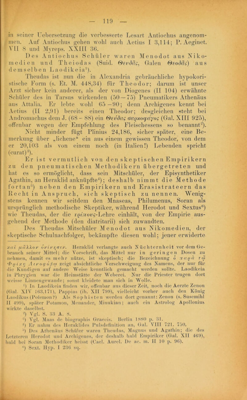 110 in seiner IJebersetzung die verbesserte Lesart Antiochus angenom- men. Auf Antiochus gehen wohl auch Aetius I 3,114; P. Aeginet. VI1 8 und Myreps. XXIII 36. Des Antiochus Schüler waren Menodot ausNiko- m e d i e n u n d T h e i o d a s (Suid. Oevrhtc, Galen Oeod'äc) a u s demselben L ao dike ia1). Theudas ist nun die in Alexandria gebräuchliche hypokori- stische Form (s. Et. M. 448,34) für Theodor; darum ist unser Arzt sicher kein anderer, als der von Diogenes (11 104) erwähnte Schüler des in Tarsus wirkenden (50 — 75) Pneumatikers Athenäus aus Attalia, Er lebte wohl 65 —90; denn Archigenes kennt bei Vetius (II. 2,91) bereits einen Theodor; desgleichen steht bei Andromachus dem J. (6S - 88) ein Oevdag öagxocpctyoc (Gal. XIII 925), offenbar wegen der Empfehlung des Fleischessens so benannt'2). Nicht minder fügt Plinius 24,186, sicher später, eine Be- merkung über „lichene“ ein aus einem gewissen Theodor, von dem er 20,103 als von einem noch (in Italien!) Lebenden spricht (curat)2’). Er ist vermutlich von den skeptischen Empirikern zu den pneumatischen Methodikern übergetreten und hat es so ermöglicht, dass sein Mitschüler, der Episynthetiker Agathin, an Heraklid anknüpfte4); deshalb uimmt die Methode fortan’’) neben den Empirikern und Erasistrateern das Recht in Anspruch, sich skeptisch zu nennen. Wenig- stens kennen wir seitdem den Mnaseas, Philumenus, Soran als ursprünglich methodische Skeptiker, während Herodot und Sextus0) wie Theudas, der die TpfjToec-Lehre einhält, von der Empirie aus- gehend der Methode (den diatritarii) sich zuwandten. Des Theudas Mitschüler Menodot aus Nikomedien, der skeptische Schulnachfolger, bekämpfte diesen wohl; jener erwiderte y.ul uu'klov ovivriatv. Heraklid verlangte auch Nüchternheit vor dem do- brauch seiner Mittel; die Vorschrift, das Mittel nur in geringen Dosen zu nehmen, damit es mehr nütze, ist skeptisch; die Bezeichnung o n a o a r r«7 ‘boixrj Atvocpoßo) zeigt absichtliche Verschweigung des Namens, der nur für die Kundigen auf andere Weise kenntlich gemacht werden sollte. Laodikeia in Phrygien war die Heimstätte der Weberei. Nur die Priester trugen dort weisse Linnengewaude; sonst kleidete man sich in Wolle. 0 In Laodikeia finden wir, offenbar aus dieser Zeit, noch die Aerzte Zenon (Oral. XIV 163.171), Pappias (ib. XII 799), vielleicht vorher auch den König Laodikus (PolemonV) Als Sophisten werden dort genannt: Zenon (s. Susemihl 11 499), später Potamon, Menander, Minukian; auch ein Astrolog Apollonius wirkte daselbst. '-’) Vgl. S. 33 A. 8. :!) Vgl. Maas de biographis draecis. Berlin 1880 p. 31. 9 Er nahm des Heraklides Pulsdefinition an, dal. VIII 721. 750. •’) Des Athenäus Schüler waren Theudas, Magnus und Agathin; die des Letzteren Herodot und Archigenes, der deshalb bald Empiriker (dal. XII 469), bald bei Soran Methodiker heisst (Oael. Aurel. De ac. m. II 10 p. 96).