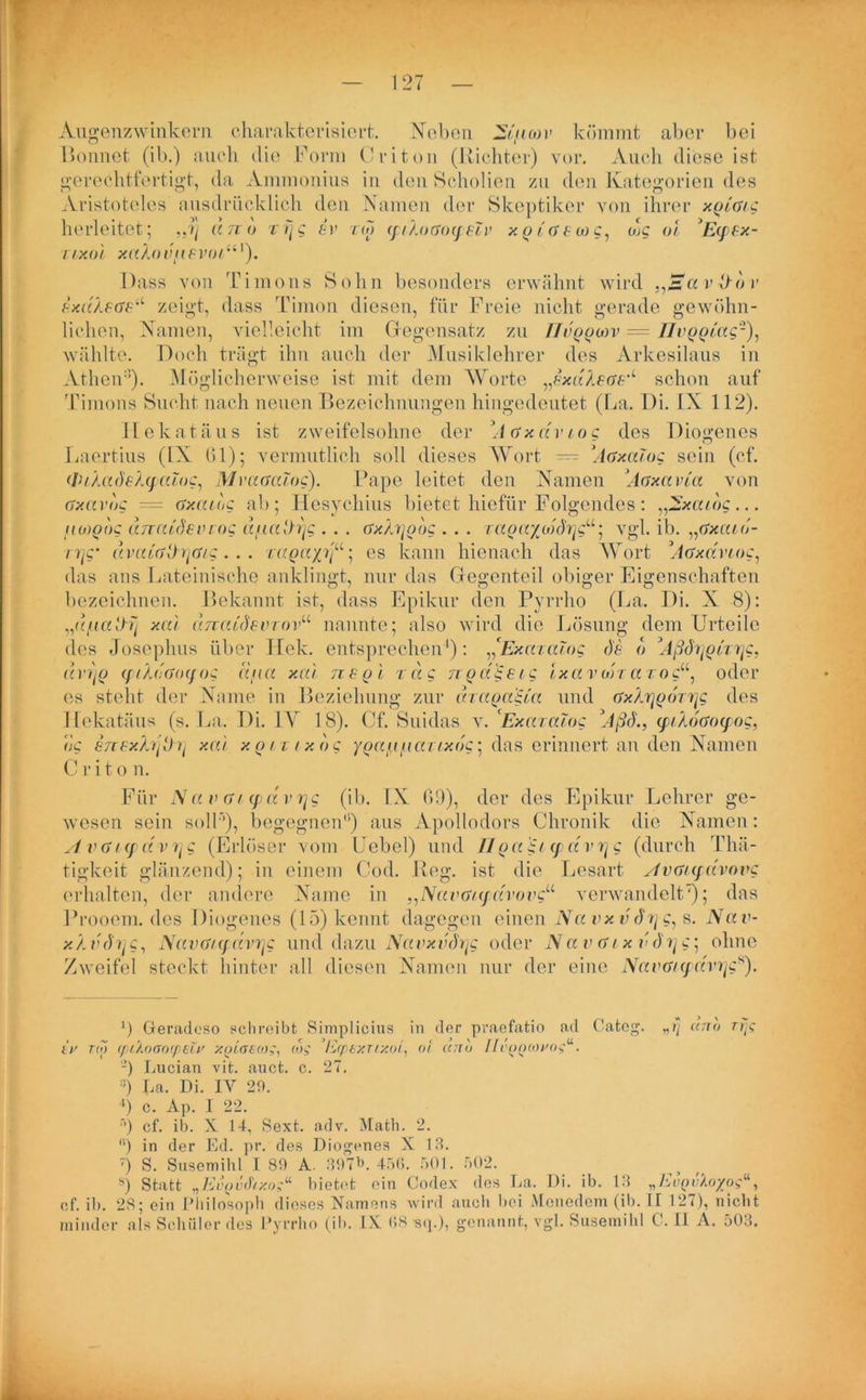 Augenzwinkern charakterisiert. Neben 2£fi(ov kömmt aber bei Bonnet (ib.) auch die Form Criton (Richter) vor. Auch diese ist gerechtfertigt, da Aminonius in den Scholien zu den Kategorien des Aristoteles ausdrücklich den Namen der Skeptiker von ihrer xgiG/g herleitet; „?) an <> rrjg ev rw qiAoGoqeZv xg iGSbog, mc oi Eqsx- TLXül xaXoi’flSVOtiil). Dass von Timons Sohn besonders erwähnt wird .^avZldv s.xdXsGeu zeigt, dass Timon diesen, für Freie nicht gerade gewöhn- lichen, Namen, vielleicht im Gegensatz zu ffuggoiv = Ilvgglac'2), wählte. Doch trägt ihn auch der Musiklehrer des Arkesilaus in Athen’). Möglicherweise ist mit dem Worte „exdXeGS'< schon auf Timons Sucht nach neuen Bezeichnungen hingedeutet (La. Di. IX 112). Ilekatäus ist zweifelsohne der A Gx dv Log des Diogenes Laertius (IX (31); vermutlich soll dieses Wort — \iGxalog sein (cf. (luXadsXtpaioc, MvaGalog). Pape leitet den Namen ’Aaxa via von Gxciv<)g = Gxaiog ab; Hesychius bietet hiefür Folgendes: „2xau)g... fiMQog anatdeiuog a/iaih)g . . . Gx/jjoog . . . ragaygd(h]gu ] vgl. ib. „Gxaiu- i7jg‘ u)na'Gth{G/g . . . ragayjß; es kann hicnach das Wort ’ÄGxavioc, das ans Lateinische anklingt, nur das Gegenteil obiger Eigenschaften bezeichnen. Bekannt ist, dass Epikur den Pyrrho (La. Di. X 8): „d/aatlij xal dnaidsvrov“ nannte; also wird die Lösung dem Urteile des Josephus über Hek. entsprechen1): ,'ExaraTog de d d vi'iq (fiXdiGoyog ätua xal ns gl rag ngdgsig Ixavolra roc“, oder es steht der Name in Beziehung zur dragagia und GxArjgdryg des Ilekatäus (s. La. Di. IV 18). Cf. Suidas v. ExaraJog Ußd., (piAoGoqog, dg snexfojÜr] xal xgirtxdg ygag iiai/xdg; das erinnert an den Namen C r i t o n. Für NavGMpdvrjg (ib. IX 69), der des Epikur Lehrer ge- wesen sein soll’’), begegnen1’) aus Apollodors Chronik die Namen: A vGiq dv 7j g (Erlöser vom Uebel) und 11 ga gi q d V7jg (durch Thä- tigkeit glänzend); in einem Cod. Reg. ist die Lesart AvGiqavovg erhalten, der andere Name in „NavGiqavovc“ verwandelt7); das Prooem. des Diogenes (15) kennt dagegen einen Na vxvd7jg, s. Na v- xX V(h]g, NavG/qdvrjg und dazu Navxvdrjg oder N av g ixv d?jg‘ ohne Zweifel steckt hinter all diesen Namen nur der eine NavG/qdvrjgs). J) Geradeso schreibt Simplicius in der praefatio ad Categ. „r\ anb rrjg iv rw (püj)Gocß£Lv xgla£(ü;: cbg Ecpexrixot, oi anb Ilcggiovog“. -) Lucian vit. auct. c. 27. :i) La. Di. IY 29. 4) c. Ap. 1 22. •’) cf. ib. X 14, Sext. adv. Math. 2. (i) in der Ed. pr. des Diogenes X 18. 7) S. Susemihl I 89 A. 397L 456. 501. 502. s) Statt „Evgvihxog“ bietet ein Codex des La. Di. ib. 13 „EvQvXoyog“, cf. il). 28; ein Philosoph dieses Namens wird auch Lei Menedem (ib. LI 127), nicht