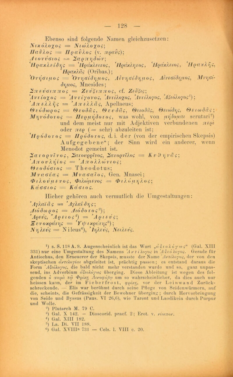 Ebenso sind folgende Namen gleichzusetzen: Nix oXoyog = Ni uiXoyog] IIa vXog = TIp a v Xog (v. noaec); /I tovvdiog — Q7T7]du) r 5 ‘HgaxXeidrjg = ' llodxXeuog, ‘llgdxXrjrog, ‘ffodxXetog, HgaxAijg, ‘ HgaxXäg (Oribas.); y()vrja 1 [io g ----- () V7j ft og, AlvrjGLdT] /uog, Alveadhyaog, Mvrjöi- chjtuog, Mnesides; — nevcunnog = ZevS,L7inog, cf. Zevüc; *Avtio%og = ’AvTcyovug, ’AvciXoyog, 'AvcCXoyog, AgtdXoyog')] yAn eXXr[ g — A n eXX Ctg, Apellaeus; © f d dw p 0 g = © f 0 d« c, 0e v du g, Secod'ug, Sei wd/^c, Sei ui du g ; Mryvodoxog — lieg [irjdo foc, was wohl, von jurjd'o/na/ scrutari2) und dem meist nur mit Adjektiven verbundenen ;r£pt oder 7rep (— sehr) abzuleiten ist; II p 6 d o t 0 g — II qoöotoc, d. i. der (von der empirischen Skepsis) Aufgegebene“; der Sinn wird ein anderer, wenn Menodot gemeint ist. — a r 0 p vlv o g, —aiovQQivog, ZavoQvlXog = K v D i] vag; ‘An o v Xrjio g = A n o X X < n v tog\ Seoddtuog = Theodotus; Mv aaeag — Mv analog, Gen. Mnasei; (I) 1X0 v fi e v 0 g, (JPiXuj/ue vog — <1 lXu [cr^Xo c; K d (UH og = Kda 1 0 g. Hieher gehören auch vermutlich die Umgestaltungen: y AyXaidg —= y AyXat dv\g\ J16dwp og = /116d0 to g 3); dtoevg. ”A o e to g4) = dlQtev c; £ev 0xQUTTjg — ' Yip / xoduqg^) ; NrjXevg= Nileus0), * IrjXevg, NecXevg. *) s. S. 118A.9. Augenscheinlich ist das Wort „u £1 o Z d y (0 (Gal. XIII 331) nur eine Umgestaltung des Namens A ^ r Lloyoq in A£U/loyo?. Gerade für Antiochus, den Erneuerer der Skepsis, musste der Name * Aviikayog, der von den skeptischen uvxtloyuu abgeleitet ist, prächtig passen; es entstand daraus die Form 'AiiioXoyos, die bald nicht mehr verstanden wurde und so, ganz unpas- send, ins Adverbium niioZöycos überging. Diese Ableitung ist wegen des fol- genden 0 7KCPU za) ‘Poixrj Ätvocpoßo) um so wahrscheinlicher, da dies auch nur heissen kann, der im Fieberfrost, cp^ixr], vor der Leinwand Zuriick- schreckende. — Elis war berühmt durch seine PHege von Seidenwürmern, auf die, scheints, die Gehässigkeit der Bewohner überging ; durch Hervorbringung von Seide und ßyssus (Paus. VI 26,6), wie Tarent und Laodikeia durch Purpur und Wolle. -) Plutarch M. 79 C. :)) Gal. X 142. — Dioscorid. praef. 2; Erot. v. uiionox. 4) Gal. XIII 182. r>) La. Di. VII 188. ö) Gal. XVIII* 731 — Gels. 1. VIII c. 20.