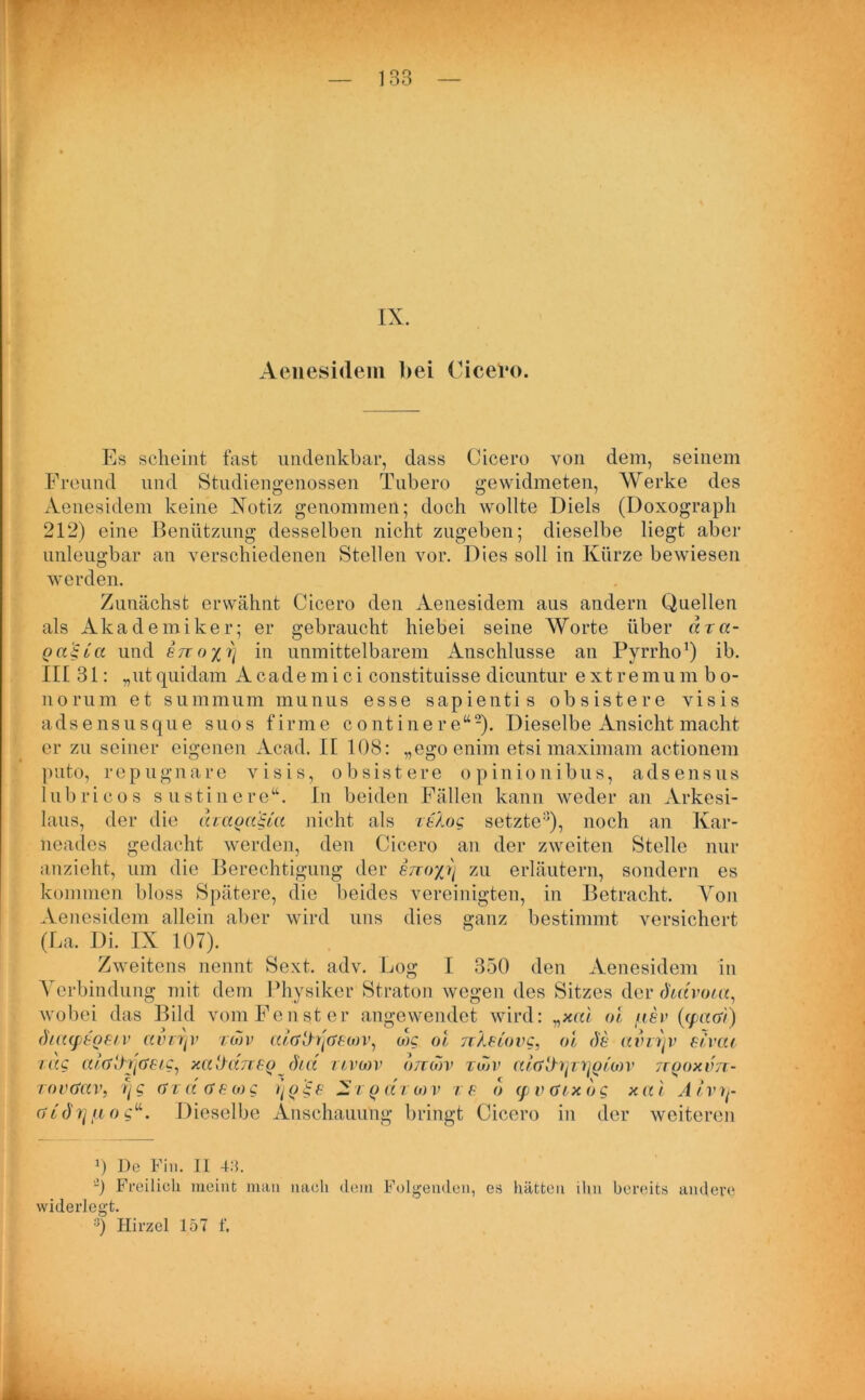 IX. Aenesidem bei Cicero. Es scheint fast undenkbar, dass Cicero von dem, seinem Freund und Studiengenossen Tubero gewidmeten, Werke des Aenesidem keine Notiz genommen; doch wollte Diels (Doxograph 212) eine Benützung desselben nicht zugeben; dieselbe liegt aber unleugbar an verschiedenen Stellen vor. Dies soll in Kürze bewiesen werden. Zunächst erwähnt Cicero den Aenesidem aus andern Quellen als Akademiker; er gebraucht hiebei seine Worte über dza- Qa'iua und en oyi] in unmittelbarem Anschlüsse an Pyrrho1) ib. II[ 31: „ut quidam A cade mi ci constituisse dicuntur extremu m b o- norum et summum munus esse sapientis obsistere visis adsensusque suos firme continere“2). Dieselbe Ansicht macht er zu seiner eigenen Acad. II 108: „egoenim etsi maximam actionem puto, rep ug na re visis, obsistere opinionibus, adsensus lubricos sustinere“. In beiden Fällen kann weder an Arkesi- laus, der die dzagagut nicht als zü.og setzte^), noch an Kar- neades gedacht werden, den Cicero an der zweiten Stelle nur anzieht, um die Berechtigung der STzoyj) zu erläutern, sondern es kommen bloss Spätere, die beides vereinigten, in Betracht. Von Aenesidem allein aber wird uns dies ganz bestimmt versichert (La. Di. IX 107). Zweitens nennt Sext. adv. Log I 350 den Aenesidem in Verbindung mit dem Physiker Straton wegen des Sitzes der chdvota, wobei das Bild vom Fenst er angewendet wird: vxai oi iiev (cpadi) (hcupeoeiv avz^v zwv aiattrßewv, wc oi rcletovc, oi de aim)v elvai zag a/GitfjGeig, xalhmeodict ztvwv ottmv zujv atd'&^zijQtMV jrooxvn- zovctav, i]g dzd <?eo)g y'ioge Xzq dzo)v ze o (pvdrxdg xai Alvrt- di<h] fi o g“. Dieselbe Anschauung bringt Cicero in der weiteren 0 De Fin. II 43. -) Freilich meint man nach dem Folgenden, es hätten ihn bereits andere widerlegt. 3) Hirzel 157 f.