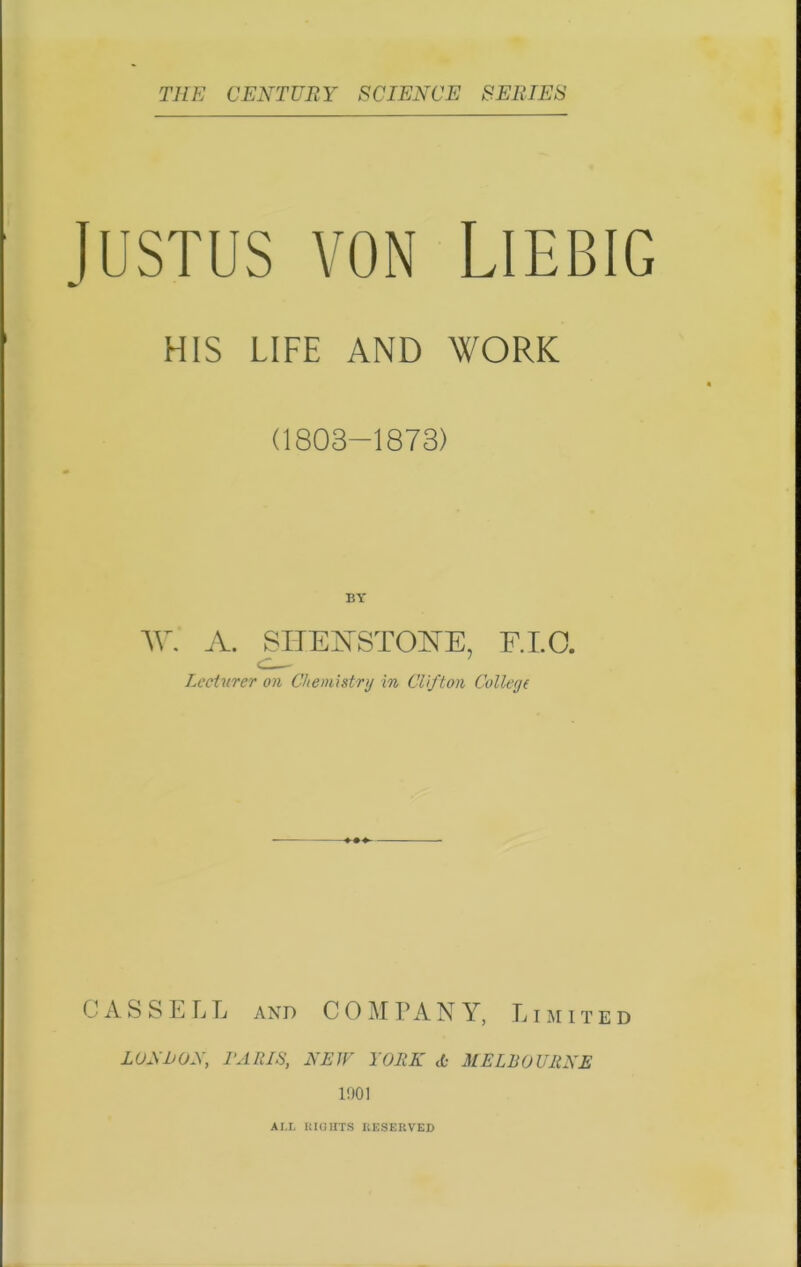 Justus von Liebig HIS LIFE AND WORK (1803—1873) BY W. A. SHENSTONTE, F.I.O. Lecturer on Chemistry in Clifton College CASSELL and COMPANY, Limited LONI>ON, PARIS, NEW YORK A- MELBOURNE 1901 ALL RIGHTS RESERVED