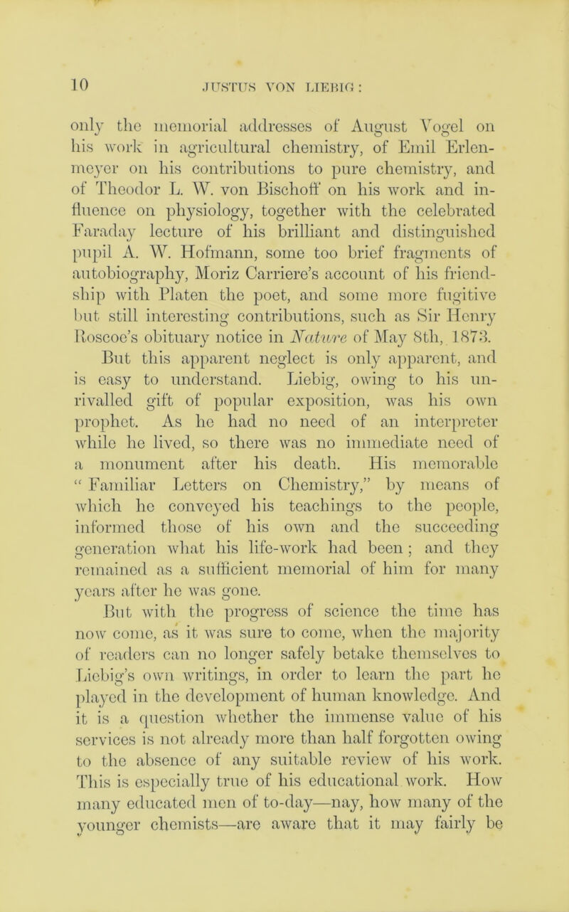 only the memorial addresses of August Vogel on his work in agricultural chemistry, of Emil Erlen- meyer on his contributions to pure chemistry, and of Theodor L. W. von Bischoff on his work and in- fluence on physiology, together with the celebrated Faraday lecture of his brilliant and distinguished pupil A. W. Hofmann, some too brief fragments of autobiography, Moriz Carriere’s account of his friend- ship with Platen the poet, and some more fugitive but still interesting contributions, such as Sir Henry Roscoe’s obituary notice in Nature of May 8tli, 1873. But this apparent neglect is only apparent, and is easy to understand. Liebig, owing to his un- rivalled gift of popular exposition, was his own prophet. As he had no need of an interpreter while he lived, so there was no immediate need of a monument after his death. His memorable “ Familiar Letters on Chemistry,” by means of which he conveyed bis teachings to the people, informed those of his own and the succeeding generation what his life-work had been ; and they remained as a sufficient memorial of him for many years after lie was gone. But with the progress of science the time has now come, as it was sure to come, when the majority of readers can no longer safely betake themselves to Liebig’s own writings, in order to learn the part he played in the development of human knowledge. And it is a question whether the immense value of his services is not already more than half forgotten owing to the absence of any suitable review of his work. This is especially true of his educational work. How many educated men of to-day—nay, how many of the younger chemists—are aware that it may fairly be