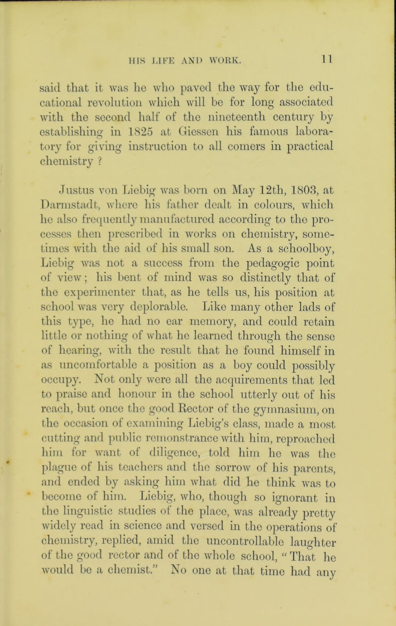 said that it was lie who paved the way for the edu- cational revolution which will be for long associated with the second half of the nineteenth century by establishing in 1825 at Giessen his famous labora- tory for giving instruction to all comers in practical chemistry ? Justus von Liebig was born on May 12th, 1803, at Darmstadt, where his father dealt in colours, which lie also frequently manufactured according to tho pro- cesses then prescribed in works on chemistry, some- times with the aid of his small son. As a schoolboy, Liebig was not a success from the pedagogic point of view; his bent of mind was so distinctly that of the experimenter that, as he tells us, his position at school was very deplorable. Like many other lads of this type, he had no ear memory, and could retain little or nothing of what he learned through the sense of hearing, with the result that he found himself in as uncomfortable a position as a boy could possibly occupy. Not only were all the acquirements that led to praise and honour in the school utterly out of his reach, but once the good Rector of the gymnasium, on the occasion of examining Liebig’s class, made a most cutting and public remonstrance with him, reproached him for want of diligence, told him lie was the plague of his teachers and tho sorrow of his parents, and ended by asking him what did he think was to become of him. Liebig, who, though so ignorant in the linguistic studies of the place, was already pretty widely read in science and versed in the operations of chemistry, replied, amid the uncontrollable laughter of the good rector and of the whole school, “ That he would be a chemist.” No one at that time had any