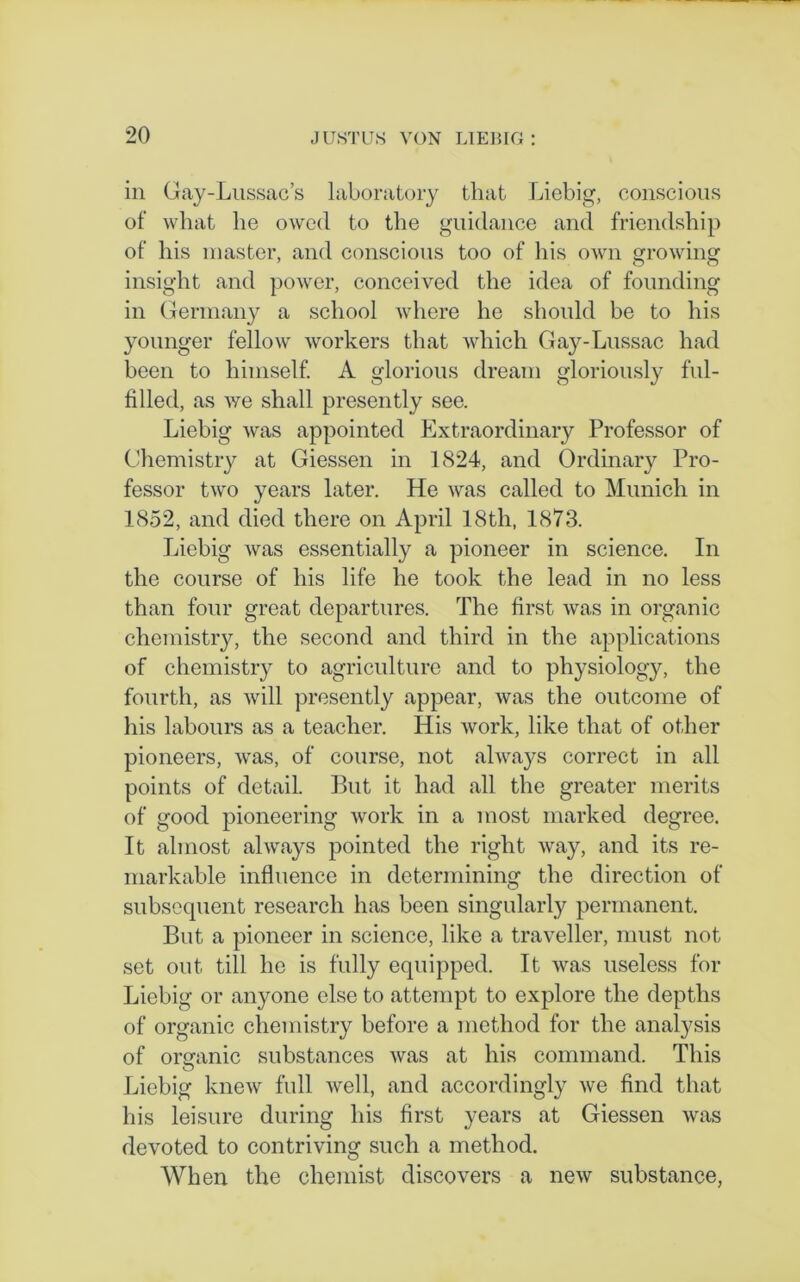 in Gay-Lussac’s laboratory that Liebig, conscious of what he owed to the guidance and friendship of his master, and conscious too of his own growing insight and power, conceived the idea of founding in Germany a school where he should be to his younger fellow workers that which Gay-Lussac had been to himself. A glorious dream gloriously ful- filled, as we shall presently see. Liebig was appointed Extraordinary Professor of Chemistry at Giessen in 1824, and Ordinary Pro- fessor two years later. He was called to Munich in 1852, and died there on April 18th, 1873. Liebig was essentially a pioneer in science. In the course of his life he took the lead in no less than four great departures. The first was in organic chemistry, the second and third in the applications of chemistry to agriculture and to physiology, the fourth, as will presently appear, was the outcome of his labours as a teacher. His work, like that of other pioneers, was, of course, not always correct in all points of detail. But it had all the greater merits of good pioneering work in a most marked degree. It almost always pointed the right way, and its re- markable influence in determining the direction of subsequent research has been singularly permanent. But a pioneer in science, like a traveller, must not set out till he is fully equipped. It was useless for Liebig or anyone else to attempt to explore the depths of organic chemistry before a method for the analysis of organic substances was at his command. This o Liebig knew full well, and accordingly we find that his leisure during his first years at Giessen was devoted to contriving such a method. When the chemist discovers a new substance,