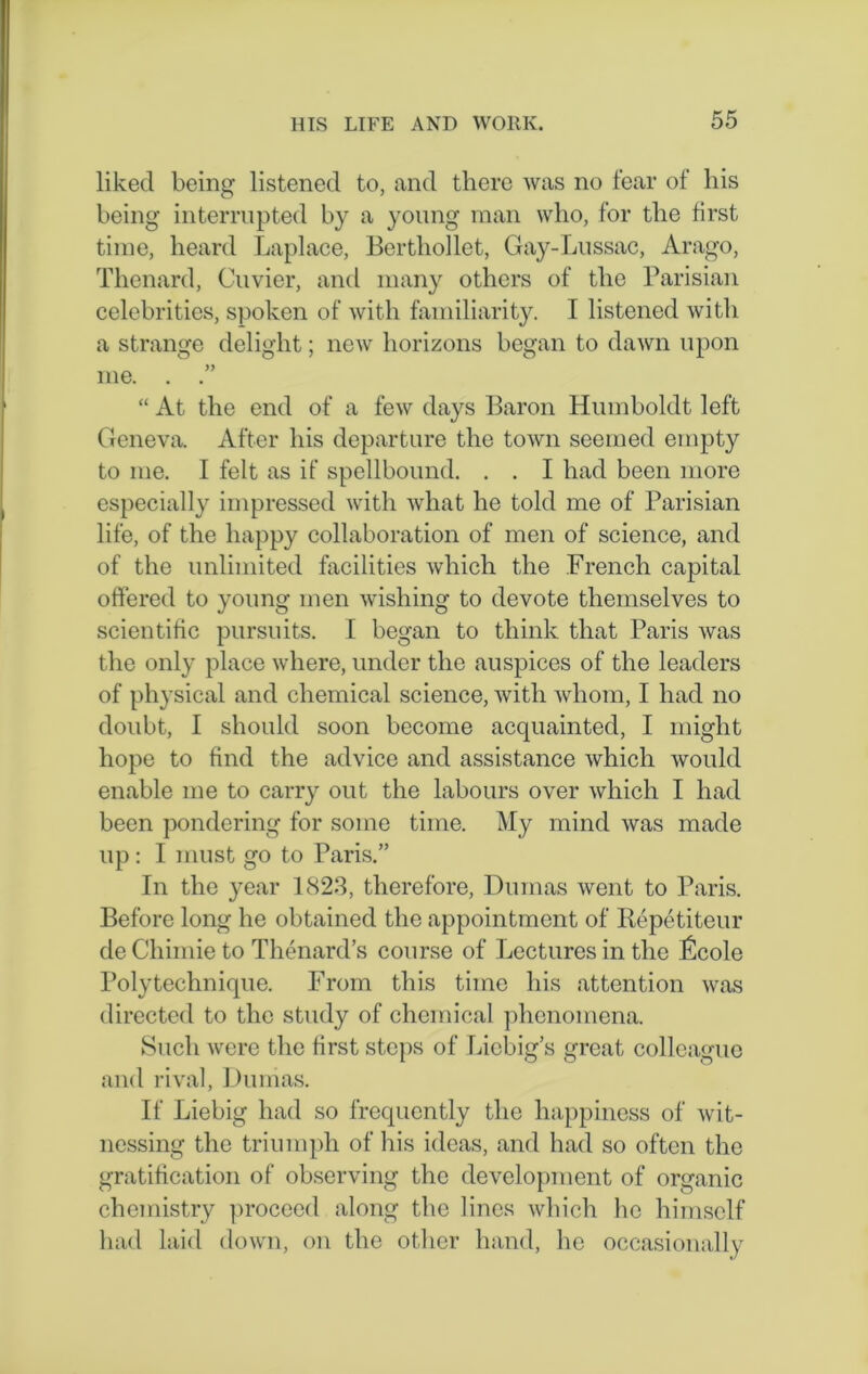 liked being listened to, and there was no fear of his being interrupted by a young man who, for the first time, heard Laplace, Berthollet, Gay-Lussac, Arago, Thenard, Cuvier, and many others of the Parisian celebrities, spoken of with familiarity. I listened with a strange delight; new horizons began to dawn upon me. . “ At the end of a few days Baron Humboldt left Geneva. After his departure the town seemed empty to me. I felt as if spellbound. . . I had been more especially impressed with what he told me of Parisian life, of the happy collaboration of men of science, and of the unlimited facilities which the French capital offered to young men wishing to devote themselves to scientific pursuits. I began to think that Paris was the only place where, under the auspices of the leaders of physical and chemical science, with whom, I had no doubt, I should soon become acquainted, I might hope to find the advice and assistance which would enable me to carry out the labours over which I had been pondering for some time. My mind was made up: I must go to Paris.” In the year 1823, therefore, Dumas went to Paris. Before long he obtained the appointment of Ilepetiteur de Cliimie to Thenard’s course of Lectures in the ficole Polytechnique. From this time his attention was directed to the study of chemical phenomena. Such were the first steps of Liebig’s great colleague and rival, Dumas. If Liebig had so frequently the happiness of wit- nessing the triumph of his ideas, and had so often the gratification of observing the development of organic chemistry proceed along the lines which he himself had laid down, on the other hand, he occasionally