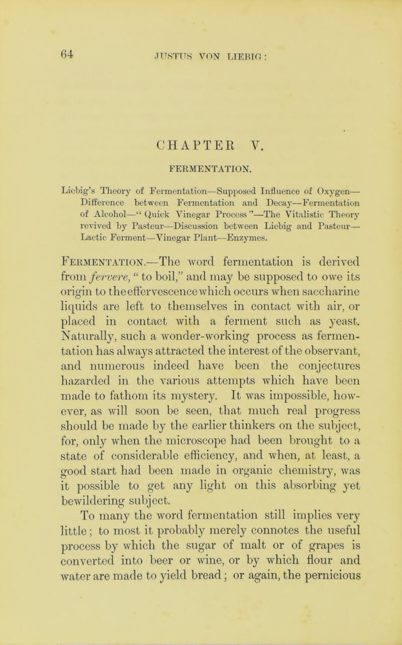 CHAPTER V. FERMENTATION. Liebig’s Theory of Fermentation—Supposed Influence of Oxygen— Difference between Fermentation and Decay—Fermentation of Alcohol—“Quick Vinegar Process”—The Vitalistic Theory revived by Pasteur—Discussion between Liebig and Pasteur— Lactic Ferment—Vinegar Plant—Enzymes. Fermentation—The word fermentation is derived from fervere, “ to boil,” and may be supposed to owe its origin to the effervescence which occurs when saccharine liquids are left to themselves in contact with air, or placed in contact with a ferment such as yeast. Naturally, such a wonder-working process as fermen- tation has always attracted the interest of the observant, and numerous indeed have been the conjectures hazarded in the various attempts which have been made to fathom its mystery. It was impossible, how- ever, as will soon be seen, that much real progress should be made by the earlier thinkers on the subject, for, only when the microscope had been brought to a state of considerable efficiency, and when, at least, a good start had been made in organic chemistry, was it possible to get any light on this absorbing yet bewildering subject. To many the word fermentation still implies very little; to most it probably merely connotes the useful process by which the sugar of malt or of grapes is converted into beer or wine, or by which flour and water are made to yield bread; or again, the pernicious