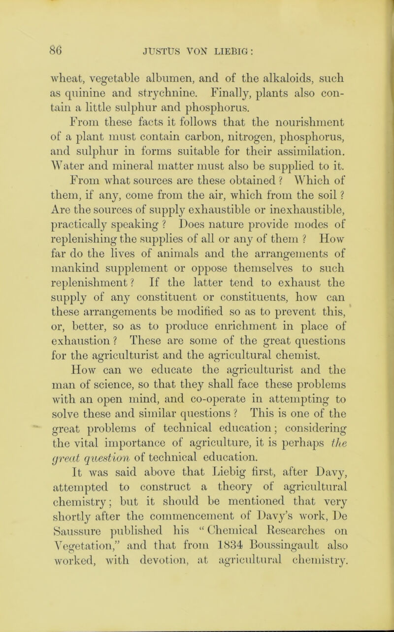 wheat, vegetable albumen, and of the alkaloids, such as quinine and strychnine. Finally, plants also con- tain a little sulphur and phosphorus. From these facts it follows that the nourishment of a plant must contain carbon, nitrogen, phosphorus, and sulphur in forms suitable for their assimilation. Water and mineral matter must also be supplied to it. From what sources are these obtained ? Which of them, if any, come from the air, which from the soil ? Are the sources of supply exhaustible or inexhaustible, practically speaking ? Does nature provide modes of replenishing the supplies of all or any of them ? How far do the lives of animals and the arrangements of mankind supplement or oppose themselves to such replenishment ? If the latter tend to exhaust the supply of any constituent or constituents, how can these arrangements be modified so as to prevent this, or, better, so as to produce enrichment in place of exhaustion ? These are some of the great questions for the agriculturist and the agricultural chemist. How can we educate the agriculturist and the man of science, so that they shall face these problems with an open mind, and co-operate in attempting to solve these and similar questions ? This is one of the great problems of technical education; considering the vital importance of agriculture, it is perhaps the great quest ion of technical education. It was said above that Liebig first, after Davy, attempted to construct a theory of agricultural chemistry; but it should be mentioned that very shortly after the commencement of Davy’s work, De Saussure published his “ Chemical Researches on Vegetation,” and that from 1834 Boussingault also worked, with devotion, at agricultural chemistry.