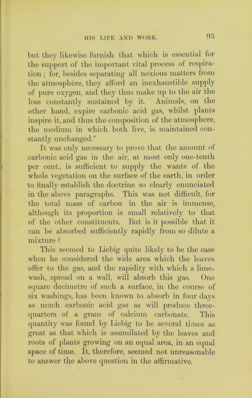 but they likewise furnish that which is essential lor the support of the important vital process ot respira- tion ; for, besides separating all noxious matters from the atmosphere, they afford an inexhaustible supply of pure oxygen, and they thus make up to the air the loss constantly sustained by it. Animals, on the other hand, expire carbonic acid gas, whilst plants inspire it, and thus the composition of the atmosphere, the medium in which both live, is maintained con- stantly unchanged.” It was only necessary to prove that the amount of carbonic acid gas in the air, at most only one-tenth per cent., is sufficient to supply the wants of the whole vegetation on the surface of the earth, in order to finally establish the doctrine so clearly enunciated in the above paragraphs. This was not difficult, for the total mass of carbon in the air is immense, although its proportion is small relatively to that of the other constituents. But is it possible that it can be absorbed sufficiently rapidly from so dilute a mixture ? This seemed to Liebig quite likely to be the case when he considered the wide area which the leaves offer to the gas, and the rapidity with which a lime- wash, spread on a wall, will absorb this gas. One square decimetre of such a surface, in the course of six washings, has been known to absorb in four days as much carbonic acid gas as will produce three- quarters of a gram of calcium carbonate. This quantity was found by Liebig to be several times as great as that which is assimilated by the leaves and roots of plants growing on an equal area, in an equal space of time. It, therefore, seemed not unreasonable to answer the above question in the affirmative.