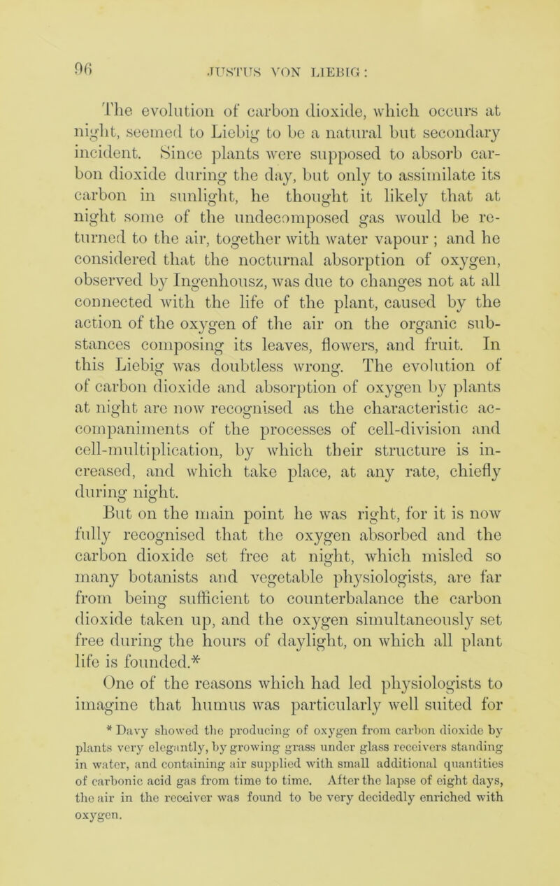 The evolution of carbon dioxide, which occurs at night, seemed to Liebig to be a natural but secondary incident. Since plants were supposed to absorb car- bon dioxide during the day, but only to assimilate its carbon in sunlight, he thought it likely that at night some of the undecomposed gas would be re- turned to the air, together with water vapour ; and he considered that the nocturnal absorption of oxygen, observed by Ingenhousz, was due to changes not at all connected with the life of the plant, caused by the action of the oxygen of the air on the organic sub- stances composing its leaves, flowers, and fruit. In this Liebig was doubtless wrong. The evolution of of carbon dioxide and absorption of oxygen by plants at night are now recognised as the characteristic ac- companiments of the processes of cell-division and cell-multiplication, by which their structure is in- creased, and which take place, at any rate, chiefly during night. But on the main point he was right, for it is now fully recognised that the oxygen absorbed and the carbon dioxide set free at night, which misled so many botanists and vegetable physiologists, are far from being sufficient to counterbalance the carbon dioxide taken up, and the oxygen simultaneously set free during the hours of daylight, on which all plant life is founded.* One of the reasons which had led physiologists to imagine that humus was particularly well suited for * Davy showed the producing of oxygen from carbon dioxide by plants very elegantly, by growing grass under glass receivers standing in water, and containing air supplied with small additional quantities of carbonic acid gas from time to time. After the lapse of eight days, the air in the receiver was found to be very decidedly enriched with oxygen.