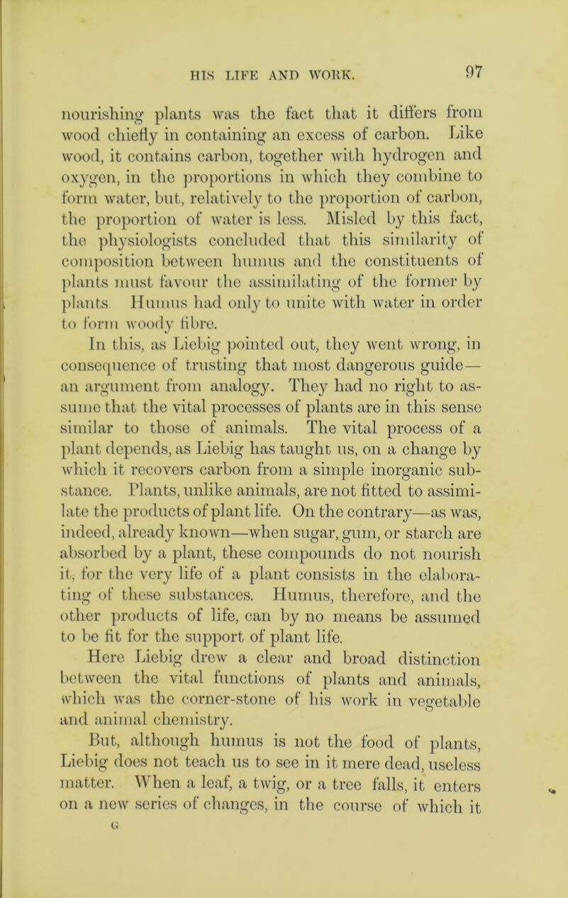 nourishing plants was the fact that it differs from wood chiefly in containing an excess of carbon. Like wood, it contains carbon, together with hydrogen and oxygen, in the proportions in which they combine to form water, but, relatively to the proportion of carbon, the proportion of water is less. Misled by this fact, the physiologists concluded that this similarity of composition between humus and the constituents of plants must favour the assimilating of the former by plants Humus had only to unite with water in order to form woody fibre. In this, as Liebig pointed out, they went wrong, in consequence of trusting that most dangerous guide — an argument from analogy. They had no right to as- sume that the vital processes of plants are in this sense similar to those of animals. The vital process of a plant depends, as Liebig has taught us, on a change by which it recovers carbon from a simple inorganic sub- stance. Tlants, unlike animals, are not fitted to assimi- late the products of plant life. On the contrary—as was, indeed, already known—when sugar, gum, or starch are absorbed by a plant, these compounds do not nourish it, for the very life of a plant consists in the elabora- ting of these substances. Humus, therefore, and the other products of life, can by no means be assumed to be fit for the support of plant life. Here Liebig drew a clear and broad distinction between the vital functions of plants and animals, which was the corner-stone of his work in vegetable and animal chemistry. But, although humus is not the food of plants, Liebig does not teach us to see in it mere dead, useless matter. When a leaf, a twig, or a tree falls, it enters on a new series of changes, in the course of which it