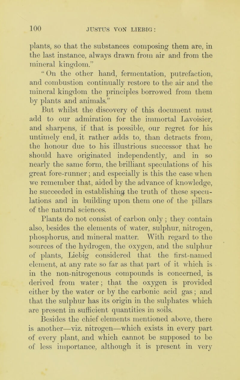 plants, so that the substances composing them are, in the last instance, always drawn from air and from the mineral kingdom.” “ On the other hand, fermentation, putrefaction, and combustion continually restore to the air and the mineral kingdom the principles borrowed from them by plants and animals.” But whilst the discovery of this document must add to our admiration for the immortal Lavoisier, and sharpens, if that is possible, our regret for his untimely end, it rather adds to, than detracts from, the honour due to his illustrious successor that he should have originated independently, and in so nearly the same form, the brilliant speculations of his great fore-runner; and especially is this the case when we remember that, aided by the advance of knowledge, he succeeded in establishing the truth of these specu- lations and in building upon them one of the pillars of the natural sciences. Plants do not consist of carbon only ; they contain also, besides the elements of water, sulphur, nitrogen, phosphorus, and mineral matter. With regard to the sources of the hydrogen, the oxygen, and the sulphur of plants, Liebig considered that the first-named element, at any rate so far as that part of it which is in the lion-nitrogenous compounds is concerned, is derived from water; that the oxygen is provided either by the water or by the carbonic acid gas; and that the sulphur has its origin in the sulphates which are present in sufficient quantities in soils. Besides the chief elements mentioned above, there is another—viz. nitrogen—which exists in every part of every plant, and which cannot be supposed to be of less importance, although it is present in very