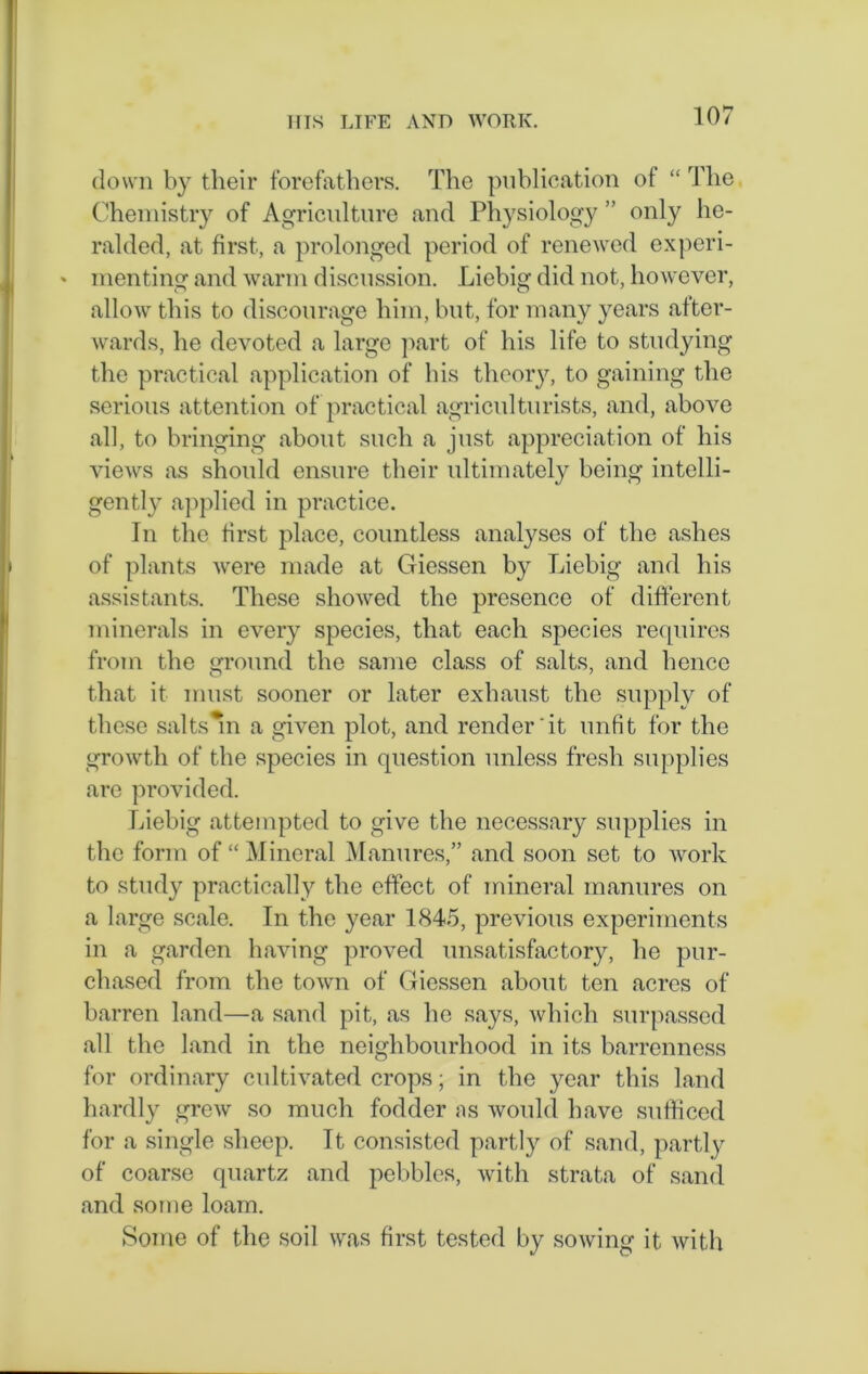 down by tlieir forefathers. The publication of “ The Chemistry of Agriculture and Physiology ” only he- ralded, at first, a prolonged period of renewed experi- * menting and warm discussion. Liebig did not, however, allow this to discourage him, but, for many years after- wards, he devoted a large part of his life to studying the practical application of bis theory, to gaining the serious attention of practical agriculturists, and, above all, to bringing about such a just appreciation of his views as should ensure their ultimately being intelli- gently applied in practice. In the first place, countless analyses of the ashes of plants were made at Giessen by Liebig and his assistants. These showed the presence of different minerals in every species, that each species requires from the ground the same class of salts, and hence that it must sooner or later exhaust the supply of these salts^n a given plot, and render'it unfit for the growth of the species in question unless fresh supplies are provided. Liebig attempted to give the necessary supplies in the form of “ Mineral Manures,” and soon set to work to study practically the effect of mineral manures on a large scale. In the year 1845, previous experiments in a garden having proved unsatisfactory, he pur- chased from the town of Giessen about ten acres of barren land—a sand pit, as lie says, which surpassed all the land in the neighbourhood in its barrenness for ordinary cultivated crops; in the year this land hardly grew so much fodder ns would have sufficed for a single sheep. It consisted partly of sand, partly of coarse quartz and pebbles, with strata of sand and some loam. Some of the soil was first tested by sowing it with