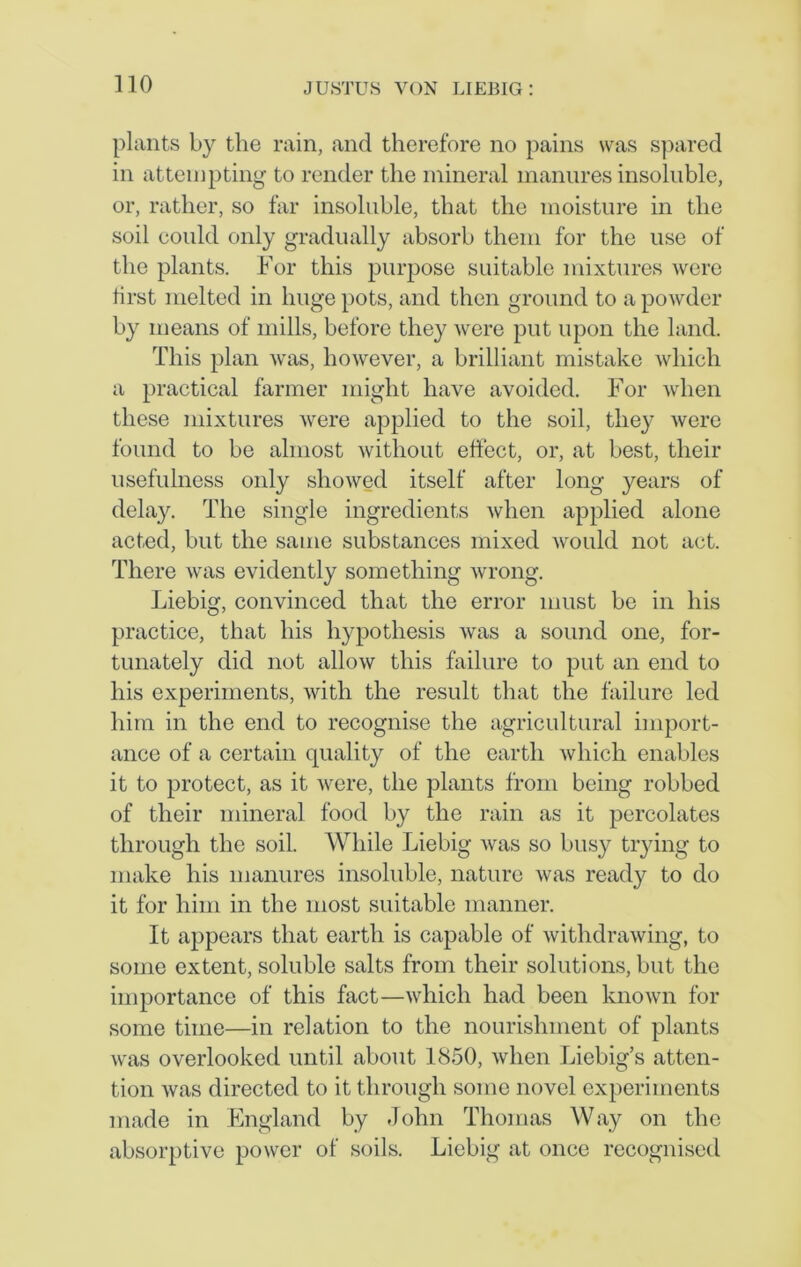 plants by the rain, and therefore no pains was spared in attempting to render the mineral manures insoluble, or, rather, so far insoluble, that the moisture in the soil could only gradually absorb them for the use of the plants. For this purpose suitable mixtures were first melted in huge pots, and then ground to a powder by means of mills, before they were put upon the land. This plan was, however, a brilliant mistake which a practical farmer might have avoided. For when these mixtures were applied to the soil, they were found to be almost without effect, or, at best, their usefulness only showed itself after long years of delay. The single ingredients when applied alone acted, but the same substances mixed would not act. There was evidently something wrong. Liebig, convinced that the error must be in his practice, that his hypothesis was a sound one, for- tunately did not allow this failure to put an end to his experiments, with the result that the failure led him in the end to recognise the agricultural import- ance of a certain quality of the earth which enables it to protect, as it were, the plants from being robbed of their mineral food by the rain as it percolates through the soil. While Liebig Avas so busy trying to make his manures insoluble, nature was ready to do it for him in the most suitable manner. It appears that earth is capable of withdrawing, to some extent, soluble salts from their solutions, but the importance of this fact—which had been known for some time—in relation to the nourishment of plants was overlooked until about 1850, when Liebig’s atten- tion was directed to it through some novel experiments made in England by John Thomas Way on the absorptive power of soils. Liebig at once recognised