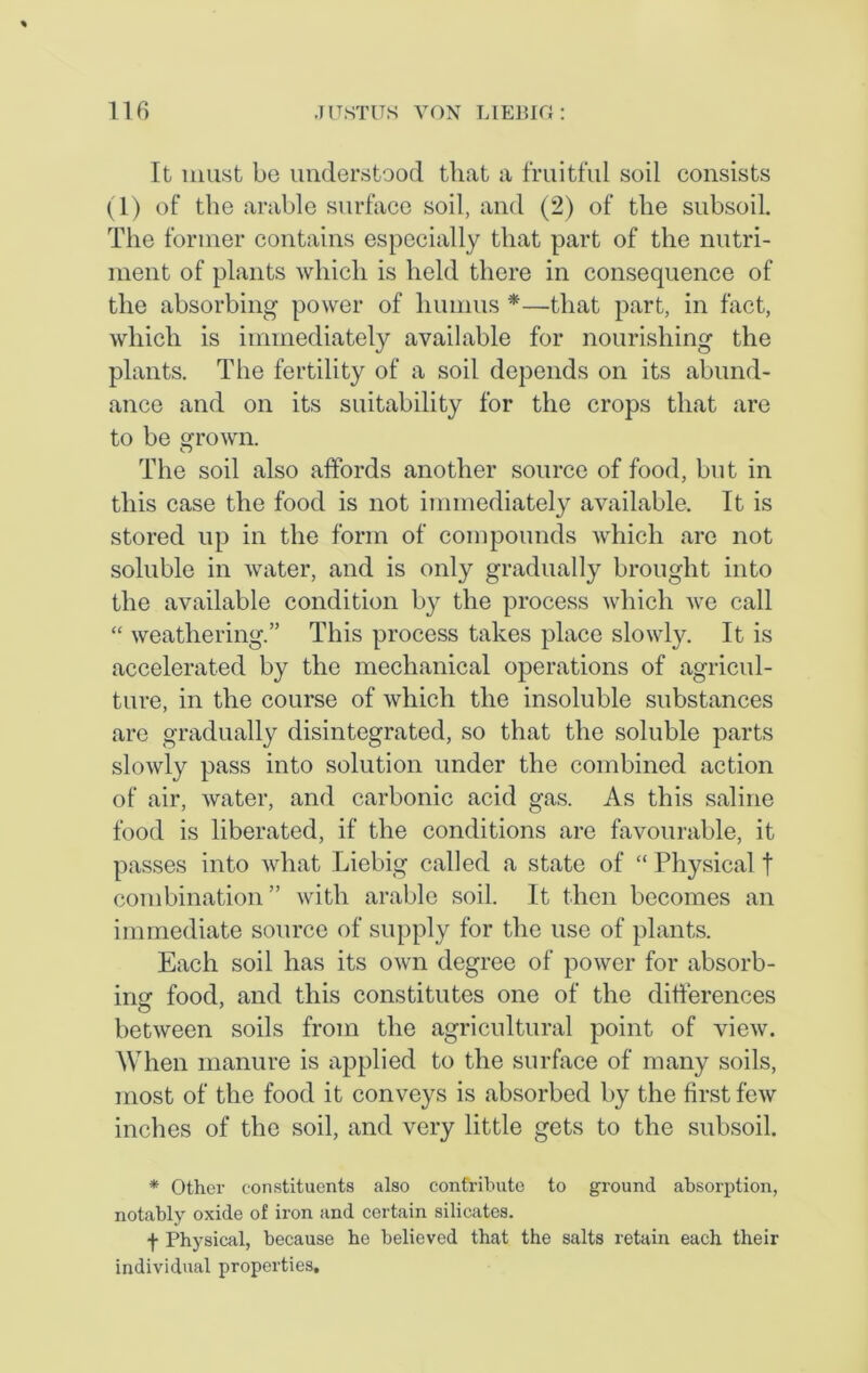 It must be understood that a fruitful soil consists (1) of the arable surface soil, and (2) of the subsoil. The former contains especially that part of the nutri- ment of plants which is held there in consequence of the absorbing power of humus *—that part, in fact, which is immediately available for nourishing the plants. The fertility of a soil depends on its abund- ance and on its suitability for the crops that are to be grown. O The soil also affords another source of food, but in this case the food is not immediately available. It is stored up in the form of compounds Avhicli are not soluble in water, and is only gradually brought into the available condition by the process which we call “ weathering.” This process takes place slowly. It is accelerated by the mechanical operations of agricul- ture, in the course of which the insoluble substances are gradually disintegrated, so that the soluble parts slowly pass into solution under the combined action of air, water, and carbonic acid gas. As this saline food is liberated, if the conditions are favourable, it passes into what Liebig called a state of “ Physical t combination ” with arable soil. It then becomes an immediate source of supply for the use of plants. Each soil has its own degree of power for absorb- ing food, and this constitutes one of the differences between soils from the agricultural point of view. When manure is applied to the surface of many soils, most of the food it conveys is absorbed by the first few inches of the soil, and very little gets to the subsoil. * Other constituents also contribute to ground absorption, notably oxide of iron and certain silicates. f Physical, because he believed that the salts retain each their individual properties.