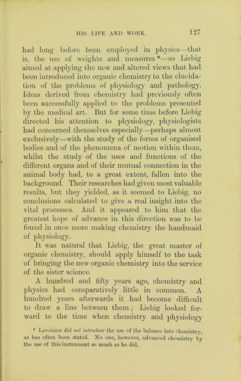 had long before been employed in physics—that is, the use of weights and measures *—so Liebig aimed at applying the new and altered views that had been introduced into organic chemistry to the elucida- tion of the problems of physiology and pathology. Ideas derived from chemistry had previously often been successfully applied to the problems presented by the medical art. But for some time before Liebig directed his attention to physiology, physiologists had concerned themselves especially—perhaps almost exclusively—with the study of the forms of organised bodies and of the phenomena of motion within them, whilst the study of the uses and functions of the different organs and of their mutual connection in the animal body had, to a great extent, fallen into the background. Their researches had given most valuable results, but they yielded, as it seemed to Liebig, no conclusions calculated to give a real insight into the vital processes. And it appeared to him that the greatest hope of advance in this direction was to be found in once more making chemistry the handmaid of physiology. It was natural that Liebig, the great master of organic chemistry, should apply himself to the task of bringing the new organic chemistry into the service of the sister science. A hundred and fifty years ago, chemistry and physics had comparatively little in common. A hundred years afterwards it had become difficult to draw a line between them ; Liebig looked for- ward to the time when chemistry and physiology * Lavoisier did not introduce the use of the balance into chemistry, as has often been stated. No one, however, advanced chemistry by the use of this instrument so much as he did.