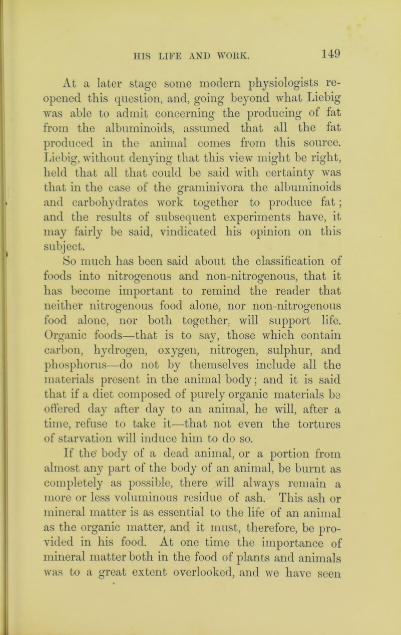 At a later stage some modern physiologists re- opened this question, and, going beyond what Liebig was able to admit concerning the producing of fat from the albuminoids, assumed that all the fat produced in the animal comes from this source. Liebig, without denying that this view might be right, held that all that could be said with certainty was that in the case of the graminivora the albuminoids and carbohydrates work together to produce fat; and the results of subsequent experiments have, it may fairly be said, vindicated his opinion on this subject. So much has been said about the classification of foods into nitrogenous and non-nitrogenous, that it has become important to remind the reader that neither nitrogenous food alone, nor noil-nitrogenous food alone, nor both together, will support life. Organic foods—that is to say, those which contain carbon, hydrogen, oxygen, nitrogen, sulphur, and phosphorus—do not by themselves include all the materials present in the animal body; and it is said that if a diet composed of purely organic materials be offered day after day to an animal, he will, after a time, refuse to take it—that not even the tortures of starvation will induce him to do so. If the' body of a dead animal, or a portion from almost any part of the body of an animal, be burnt as completely as possible, there will always remain a more or less voluminous residue of ash. This ash or mineral matter is as essential to the life of an animal as the organic matter, and it must, therefore, be pro- vided in his food. At one time the importance of mineral matter both in the food of plants and animals was to a great extent overlooked, and ive have seen