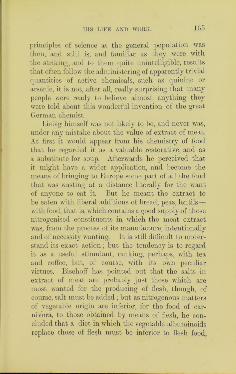 105 principles of science as the general population was then, and still is, and familiar as they were with the striking, and to them quite unintelligible, results that often follow the administering of apparently trivial quantities of active chemicals, such as quinine or arsenic, it is not, after all, really surprising that many people were ready to believe almost anything they were told about this wonderful invention of the great German chemist. Liebig himself was not likely to be, and never was, under any mistake about the value of extract of meat. At first it would appear from his chemistry of food that he regarded it as a valuable restorative, and as a substitute for soup. Afterwards he perceived that it might have a wider application, and become the means of bringing to Europe some part of all the food that was wasting at a distance literally for the want of anyone to eat it. But ho meant the extract to be eaten with liberal additions of bread, peas, lentils — with food, that is, which contains a good supply of those nitrogenised constituents in which the meat extract was, from the process of its manufacture, intentionally and of necessity wanting. It is still difficult to under- stand its exact action; but the tendency is to regard it as a useful stimulant, ranking, perhaps, with tea and coffee, but, of course, with its own peculiar virtues. Bischoff has pointed out that the salts in extract of meat are probably just those which are most wanted for the producing of flesh, though, of course, salt must be added ; but as nitrogenous matters of vegetable origin are inferior, for the food of car- nivora, to those obtained by means of flesh, he con- cluded that a diet in which the vegetable albuminoids replace those of flesh must be inferior to flesh food,