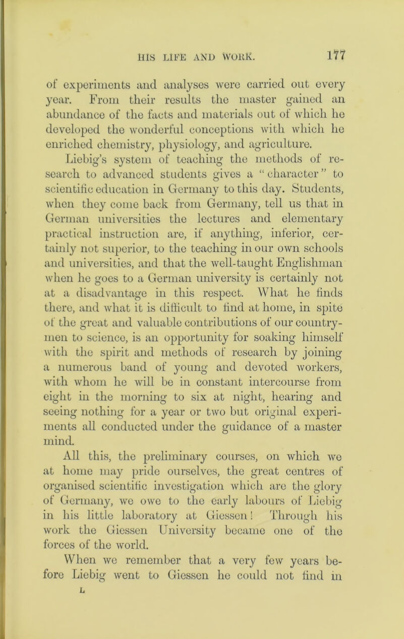 of experiments and analyses wore carried out every year. From their results the master gained an abundance of the facts and materials out of which ho developed the wonderful conceptions with which he enriched chemistry, physiology, and agriculture. Liebig’s system of teaching the methods of re- search to advanced students gives a “ character ” to scientific education in Germany to this day. Students, when they come back from Germany, tell us that in German universities the lectures and elementary practical instruction are, if anything, inferior, cer- tainly not superior, to the teaching in our own schools and universities, and that the well-taught Englishman when he goes to a German university is certainly not at a disadvantage in this respect. What he finds there, and what it is difficult to find at home, in spite of the great and valuable contributions of our country- men to scienco, is an opportunity for soaking himself with the spirit and methods of research by joining a numerous band of young and devoted workers, with whom he will be in constant intercourse from eight in the morning to six at night, hearing and seeing nothing for a year or two but original experi- ments all conducted under the guidance of a master mind. All this, the preliminary courses, on which we at home may pride ourselves, the great centres of organised scientific investigation which are the glory of Germany, we owe to the early labours of Liebig in his little laboratory at Giessen! Through his work the Giessen University became one of the forces of the world. When we remember that a very few years be- fore Liebig went to Giessen he could not find in L