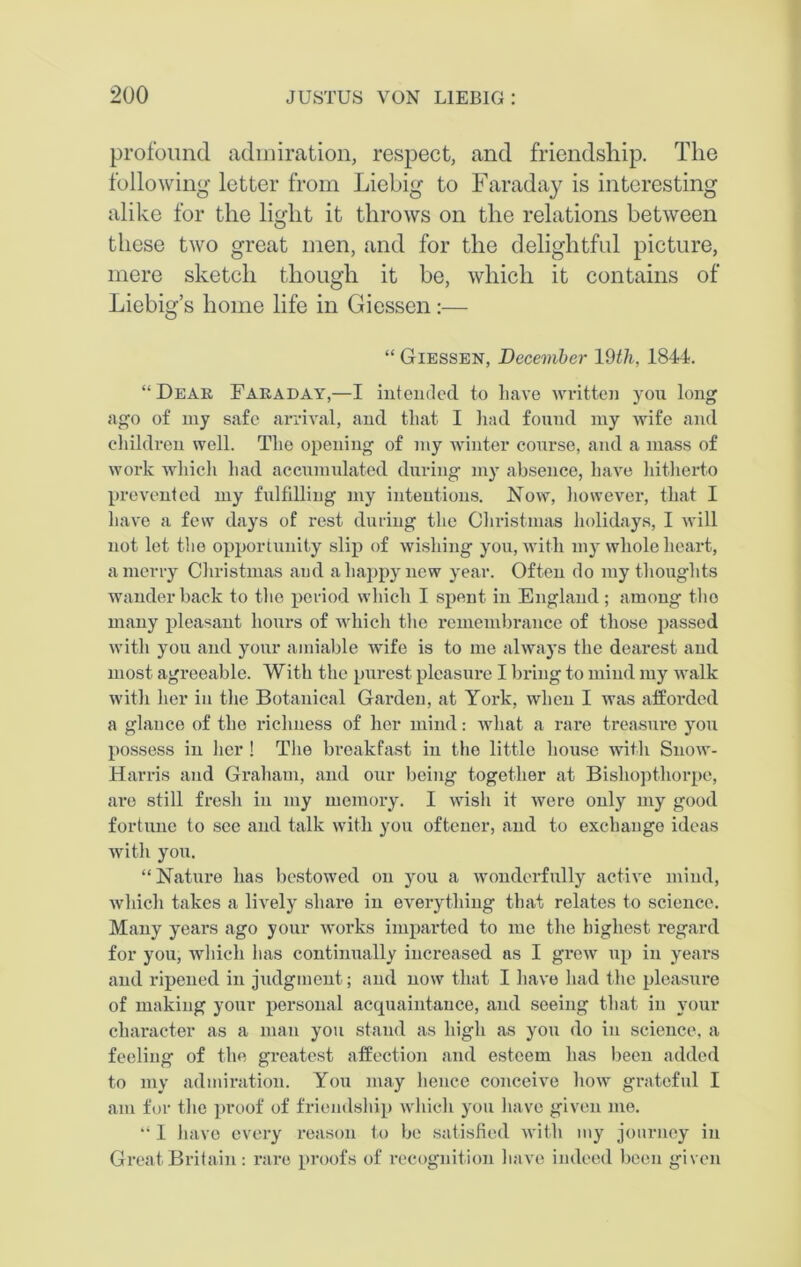 profound admiration, respect, and friendship. The following letter from Liebig to Faraday is interesting alike for the light it throws on the relations between these two great men, and for the delightful picture, mere sketch though it be, which it contains of Liebig’s home life in Giessen:— “ Giessen, December 19th, 1844. “Dear Faraday,—I intended to have written you long ago of my safe arrival, and that I had found my wife and children well. The opening of my winter course, and a mass of work which had accumulated during my absence, have hitherto prevented my fulfilling my intentions. Now, however, that I have a few days of rest during the Christmas holidays, I will not let the opportunity slip of wishing you, with my whole heart, a merry Christmas and a happy new year. Often do my thoughts wander back to the period which I spent in England ; among tho many pleasant hours of which the remembrance of those passed with you and your amiable wife is to me always the dearest and most agreeable. With the purest pleasure I bring to mind my walk with her in the Botanical Garden, at York, when I was afforded a glance of the richness of her mind: what a rare treasure you possess in her! The breakfast in the little house with Snow- Harris and Graham, and our being together at Bishopthorpe, are still fresh in my memory. I wish it were only my good fortune to see and talk with you oftener, and to exchange ideas with you. “ Nature has bestowed on you a wonderfully active mind, which takes a lively share in everything that relates to science. Many years ago your works imparted to me the highest regard for you, which lias continually increased as I grew up in years and ripened in judgment; and now that I have had the pleasure of making your personal acquaintance, and seeing that in your character as a man you stand as high as you do in science, a feeling of the greatest affection and esteem has been added to my admiration. You may hence conceive how grateful I am for the proof of friendship which you have given me. “ I have every reason to be satisfied with my journey in Great Britain: rare proofs of recognition have indeed been given