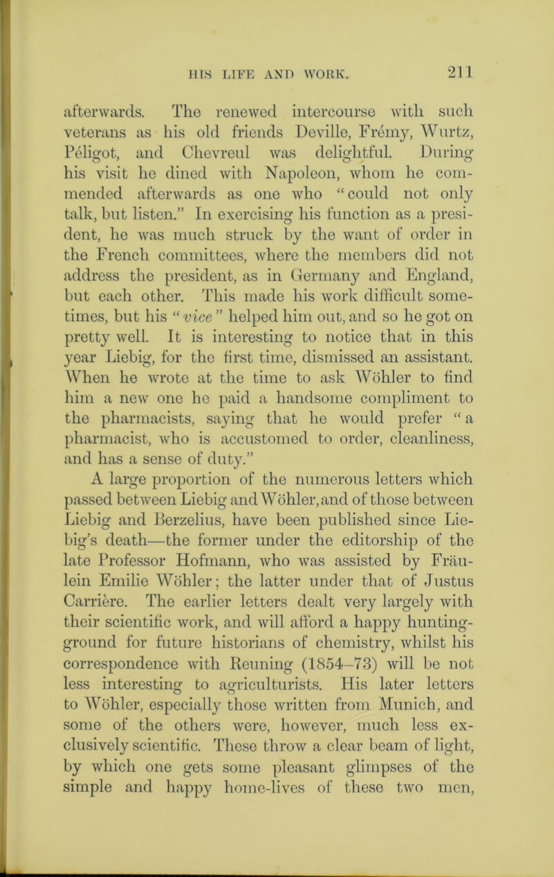 afterwards. The renewed intercourse with such veterans as his old friends Deville, Frerny, Wurtz, Peligot, and Chevreul was delightful. During his visit he dined with Napoleon, whom he com- mended afterwards as one who “ could not only talk, but listen.” In exercising his function as a presi- dent, he was much struck by the want of order in the French committees, where the members did not address the president, as in Germany and England, but each other. This made his work difficult some- times, but his “ vice ” helped him out, and so he got on pretty well. It is interesting to notice that in this year Liebig, for the first time, dismissed an assistant. When he wrote at the time to ask Wohler to find him a new one he paid a handsome compliment to the pharmacists, saying that he would prefer “ a pharmacist, who is accustomed to order, cleanliness, and has a sense of duty.” A large proportion of the numerous letters which passed between Liebig and Wohler, and of those between Liebig and Berzelius, have been published since Lie- big’s death—the former under the editorship of the late Professor Hofmann, who was assisted by Frau- lein Emilie Wohler; the latter under that of Justus Carriere. The earlier letters dealt very largely with their scientific work, and will afford a happy hunting- ground for future historians of chemistry, whilst his correspondence with Reuning (1854-73) will be not less interesting to agriculturists. His later letters to Wohler, especially those written from Munich, and some of the others were, however, much less ex- clusively scientific. These throw a clear beam of light, by which one gets some pleasant glimpses of the simple and happy home-lives of these two men,