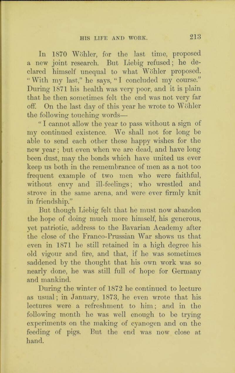 In 1870 Wohler, for the last time, proposed a new joint research. But Liebig refused; he de- clared himself unequal to what Wohler proposed. “ With my last,” he says, “ I concluded my course.” During 1871 his health was very poor, and it is plain that he then sometimes felt the end was not very far off. On the last day of this year he wrote to Wohler the following1 touching words— “ I cannot allow the year to pass without a sign of my continued existence. We shall not for long be able to send each other these happy wishes for the new year ; hut even when we are dead, and have long been dust, may the bonds which have united us ever keep us both in the remembrance of men as a not too frequent example of two men who were faithful, without envy and ill-feelings; who wrestled and strove in the same arena, and were ever firmly knit in friendship.” But though Liebig felt that he must now abandon the hope of doing much more himself, his generous, yet patriotic, address to the Bavarian Academy after the close of the Franco-Prussian War shows us that even in 1871 he still retained in a high degree his old vigour and fire, and that, if he was sometimes saddened by the thought that his own work was so nearly done, he was still full of hope for Germany and mankind. During the winter of 1872 he continued to lecture as usual; in January, 1873, he even wrote that his lectures were a refreshment to him; and in the following month he was well enough to he trying experiments on the making of cyanogen and on the feeding of pigs. But the end was now close at hand.