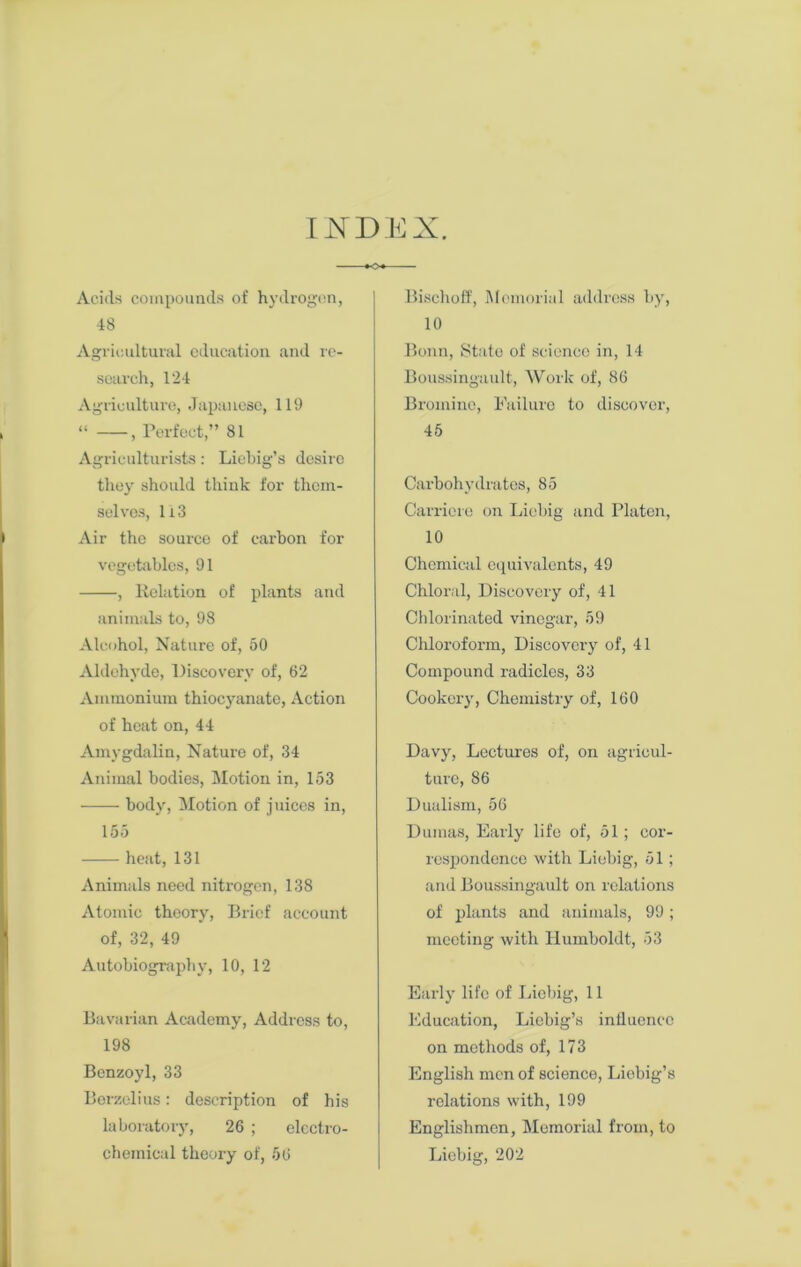 INDEX. Acids compounds of hydrogen, 48 Agricultural education and re- search, 124 Agriculture, Japanese, 119 “ , Perfect,” 81 Agriculturists: Liebig’s desire they should think for them- selves, 113 Air the source of carbon for vegetables, 91 , Relation of plants and animals to, 98 Alcohol, Nature of, 50 Aldehyde, Discovery of, 62 Ammonium thiocyanate, Action of heat on, 44 Amygdalin, Nature of, 34 Animal bodies, Motion in, 153 body, Motion of juices in, 155 heat, 131 Animals need nitrogen, 138 Atomic theory, Brief account of, 32, 49 Autobiography, 10, 12 Bavarian Academy, Address to, 198 Benzoyl, 33 Berzelius: description of his laboratory, 26 ; electro- chemical theory of, 56 Bischoff, Memorial address by, 10 Bonn, State of science in, 14 Boussingault, Work of, 86 Bromine, Failure to discover, 45 Carbohydrates, 85 Carriere on Liebig and Platen, 10 Chemical equivalents, 49 Chloral, Discovery of, 41 Chlorinated vinegar, 59 Chloroform, Discovery of, 41 Compound radicles, 33 Cookery, Chemistry of, 160 Davy, Lectures of, on agricul- ture, 86 Dualism, 56 Dumas, Early life of, 51; cor- respondence with Liebig, 51; and Boussingault on relations of plants and animals, 99; meeting with Humboldt, 53 Early life of Liebig, 11 Education, Liebig’s influence on methods of, 173 English men of science, Liebig’s relations with, 199 Englishmen, Memorial from, to Liebig, 202