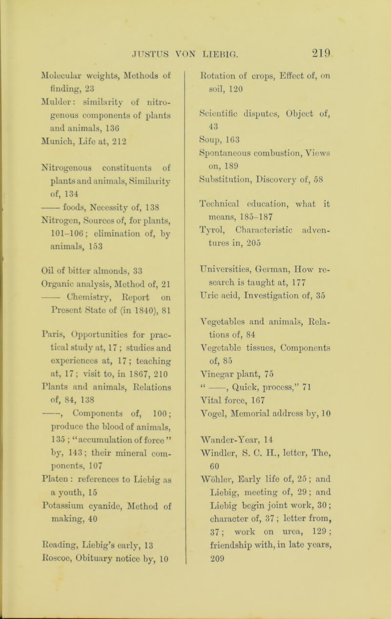 Molecular weights, Methods of finding, 23 Mulder: similarity of nitro- genous components of plants and animals, 13G Munich, Life at, 212 Nitrogenous constituents of plants and animals, Similarity of, 134 foods, Necessity of, 138 Niti'ogcn, Sources of, for plants, 101-106; elimination of, by animals, 153 Oil of bitter almonds, 33 Organic analysis, Method of, 21 Chemistry, Report on Present State of (in 1S40), 81 Paris, Opportunities for prac- tical study at, 17 ; studies and experiences at, 17 ; teaching at, 17 ; visit to, in 1867, 210 Plants and animals, Relations of, 84, 138 , Components of, 100; produce the blood of animals, 135 ; “accumulation of force ” by, 143; their mineral com- ponents, 107 Platen : references to Liebig as a youth, 15 Potassium cyanide, Method of making, 40 Reading, Liebig’s early, 13 Roscoe, Obituary notice by, 10 Rotation of crops, Effect of, on soil, 120 Scientific disputes, Object of, 43 Soup,163 Spontaneous combustion, Views on, 189 Substitution, Discovery of, 58 Technical education, what it means, 185-187 Tyrol, Characteristic adven- tures in, 205 Universities, German, How re- search is taught at, 177 Uric acid, Investigation of, 35 Vegetables and animals, Rela- tions of, 84 Vegetable tissues, Components of, 85 Vinegar plant, 75 “ , Quick, process,” 71 Vital force, 167 Vogel, Memorial address by, 10 Wander-Year, 14 Windier, S. C. II., letter, The, 60 Wohler, Early life of, 25; and Liebig, meeting of, 29; and Liebig begin joint work, 30 ; character of, 37 ; letter from, 37; work on urea, 129; friendship with, in late years, 209