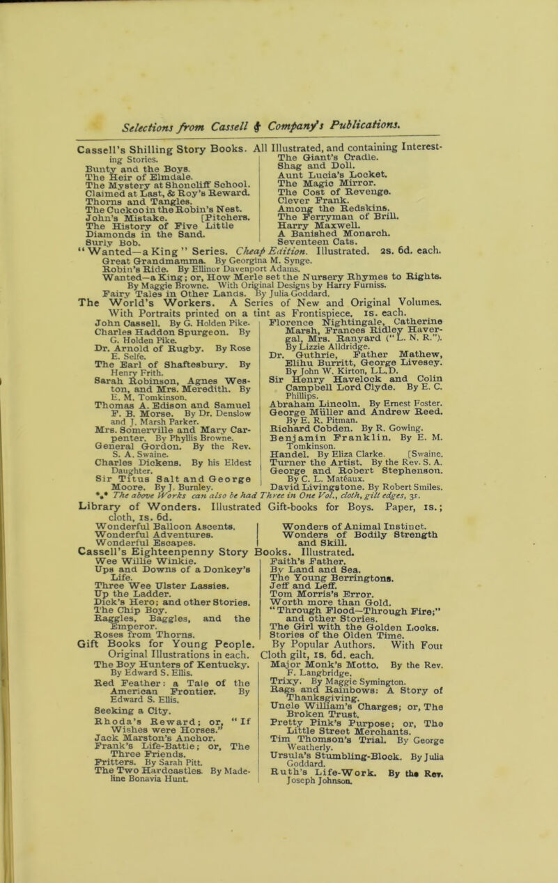 Cassell’s Shilling Story Books. All Illustrated, and containing Interest- ing Stories. Bunty and the Boys. The Heir of Elmdale. The Mystery atShonoliff School. Claimed at Last, & Roy’s Reward. Thorns and Tangles. The Cuckoo in the Robin’s Nest. John’s Mistake. [Pitchers. The History of Five Little Diamonds in the Sand. The Giant’s Cradle. Shag and Doll. Aunt Lucia’s Locket. The Magic Mirror. The Cost of Revenge. Clever Frank. Among the Redskins. The Ferryman of Brill. Harry Maxwell. A Banished Monarch. Seventeen Cats. 2s. 6d. each. 8urly Bob. “ Wanted—a King ” Series. Cheap Edition. Illustrated. Great Grandmamma. By Georgina M. Synge. Robin’s Ride. By EUinor Davenport Adams. Wanted—a King; or. How Merle set the Nursery Rhymes to Rights. By Maggie Browne. With Original Designs by Harry Furniss. Fairy Tales in Other Lands. By Julia Goddard. The World’s Workers. A Series of New and Original Volumes. With Portraits printed on a tint as Frontispiece, is. each. John Cassell. By G. Holden Pike. Charles Haddon Spurgeon. By G. Holden Pike. Dr. Arnold of Rugby. By Rose E. Selfe. The Earl of Shaftesbury. By Henry Frith. Sarah Robinson, Agnes Wes- ton, and Mrs. Meredith. By E. M. Tomkinson. Thomas A. Edison and Samuel F. B. Morse. By Dr. Denslow and J. Marsh Parker. Mrs. Somerville and Mary Car- penter. By Phyllis Browne. Genera] Gordon. By the Rev. S. A. Swaine. Charles Dickens. By his Eldest Daughter. Sir Titus Salt and George Moore. By J. Burnley. :t as Frontispiece, is. eacn. Florence Nightingale, Catherine Marsh, Frances Ridley Haver- gal, Mrs. Ranyard C’L. N. R.’’). By Lizzie AUdridge. Dr. Guthrie, Father Mathew, Elihu Burritt, George Livesey. Byjohn W. Kirton, LL. D. Sir Henry Havelock and Colin Campbell Lord Clyde. By E. C. Phillips. Abraham Lincoln. By Ernest Foster. George Muller and Andrew Reed. By E. R. Pitman. Richard Cobden. By R. Gowing. Benjamin Franklin. By E. M. Tomkinson. Handel. By Eliza Clarke. [Swaine. Turner the Artist. By the Rev. S. A. George and Robert Stephenson. By C. L. Mattaux. David Livingstone. By Robert Smiles. The above IVorks can also be had Three in One Vol., cloth, gill edges, 31 Library of Wonders. Illustrated Gift-books for Boys. Paper, is. cloth, is. 6d. Wonderful Balloon Ascents. Wonderful Adventures. Wonderful Escapes. Cassell’s Eighteenpenny Story Books. Illustrated. Wonders of Animal Instinct. Wonders of Bodily Strength and Skill. Wee Willie Winkie. Dps and Downs of a Donkey’s Life. Three Wee Dlster Lassies. Dp the Ladder. Dick’s Hero; and other Stories. The Chip Boy. ~ gles, Baggies, and the the By slmperor. Roses trom Thorns. Gift Books for Young People. Original Illustrations in each. The Boy Hunters of Kentucky. By Edward S. Ellis. Red Feather; a Tale of American Frontier. Edward S. Ellis. Seeking a City. Rhoda’s Reward; or. Wishes were Horses. Jack Marston’s Anchor. Frank’s Life-Battle; or. Three Friends. Fritters. By Sarah Pitt. The Two Hardcastles. By Made- line Bonavia Hunt. ' If The Faith’s Father. By Land and Sea. The Young Berringtons. Jeff and Leff. Tom Morris’s Error. Worth more than Gold. “ Through Flood—Through Fire;’* and other Stories. The Girl with the Golden Looks. Stories of the Olden Time. By Popular Authors. With Fout Cloth gilt, is. 6d. each. Major Monk’s Motto. By the Rev. F. Langbridge. Trixy. By Maggie Symington. Rags and Rainbows: A Story of Thanksgiving. Dncle William’s Charges; or. The Broken Trust. Pretty Pink’s Purpose; or, The Little Street Merchants. Tim Thomson’s Trial. By George Weatherly. 6 Drsula’s Stumbling-Block. Byjulia Goddard. Ruth’s Life-Work. By tha Rev. Joseph Johnson.