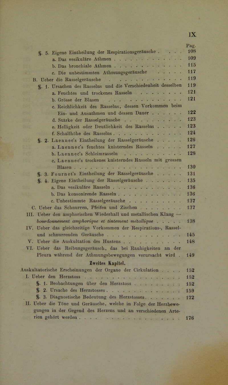 Pag. 5. Eigene Einteilung der Respirationsgeräusche . ... 108 a. Das vesikuläre Athmen 109 b. Das bronchiale Athmen 115 c. Die unbestimmten Atlimungsgeräuscke 117 B. Ueber die Rasselgeräusche HO §. 1. Ursachen des Rasseins und die Verschiedenheit desselben 119 a. Feuchtes und trockenes Rasseln 121 b. Grösse der Blasen 121 c. Reichlichkeit des Rasseins, dessen Vorkommen beim Ein- und Ausathmen und dessen Dauer 122 d. Stärke der Rasselgeräusche 123 e. Helligkeit oder Deutlichkeit des Rasseins 123 f. Schallhöhe des Rasseins 124 2- Laennec’s Eintheilung der Rasselgeräusche 126 a. Laennec’s feuchtes knisterndes Rasseln 127 b. Laennec’s Schleimrasseln 128 c. Laennec’s trockenes knisterndes Rasseln mit grossen Blasen 130 §. 3. Fournet’s Eintheilung der Rasselgeräusche 131 §. 4. Eigene Eintheilung der Rasselgeräusche 135 a. Das vesikuläre Rasseln 136 b. Das konsonirende Rasseln 136 c. Unbestimmte Rasselgeräusche 137 C. Ueber das Schnurren, Pfeifen und Zischen 137 III. Ueber den amphorischen Wiederhall und metallischen Klang — bourdonnement amphorique et tintement metallique 138 IV. Ueber das gleichzeitige Vorkommen der Respirations-, Rassel- und schnurrenden Geräusche 145 V. Ueber die Auskultation des Hustens 148 VI. Ueber das Reibungsgeräusch, das bei Rauhigkeiten an der Pleura während der Athmungsbewegungen verursacht wird . 149 Zweites Kapitel, Auskultatorische Erscheinungen der Organe der Cirkulation .... 152 I. Ueber den Herzstoss 152 §. 1. Beobachtungen über den Herzstoss 152 §• 2- Ursache des Herzstosses 159 §. 3- Diagnostische Bedeutung des Herzstosses 172 II. Ueber die Töne und Geräusche, welche in Folge der Herzbewe- gungen in der Gegend des Herzens und an verschiedenen Arte- rien gehört werden .... 176