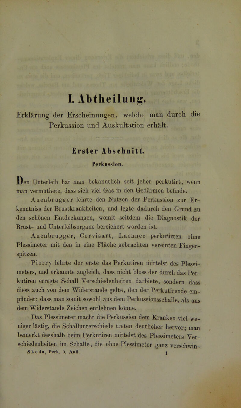 Erklärung der Erscheinungen, welche man durch die Perkussion und Auskultation erhält. Erster Abschnitt. Perknssion. Den Unterleib hat man bekanntlich seit jeher perkutirt, wenn man vermuthete, dass sich viel Gas in den Gedärmen befinde. Auenbrugger lehrte den Nutzen der Perkussion zur Er- kenntnis der Brustkrankheiten, und legte dadurch den Grund zu den schönen Entdeckungen, womit seitdem die Diagnostik der Brust- und Unterleibsorgane bereichert worden ist. Auenbrugger, Corvisart, Laennec perkutirten ohne Plessimeter mit den in eine Fläche gebrachten vereinten Finger- spitzen. Piorry lehrte der erste das Perkutiren mittelst des Plessi- meters, und erkannte zugleich, dass nicht bloss der durch das Per- kutiren erregte Schall Verschiedenheiten darbiete, sondern dass diess auch von dem Widerstande gelte, den der Perkutirende em- pfindet; dass man somit sowohl aus dem Perkussionsschalle, als aus dem Widerstande Zeichen entlehnen könne. Das Plessimeter macht die Perkussion dem Kranken viel we- niger lästig, die Schallunterschiede treten deutlicher hervor; man bemerkt desshalb beim Perkutiren mittelst des Plessimeters Ver- schiedenheiten im Schalle, die ohne Plessimeter ganz verschwin- Skoda, Perk. 5. Aufl. 1