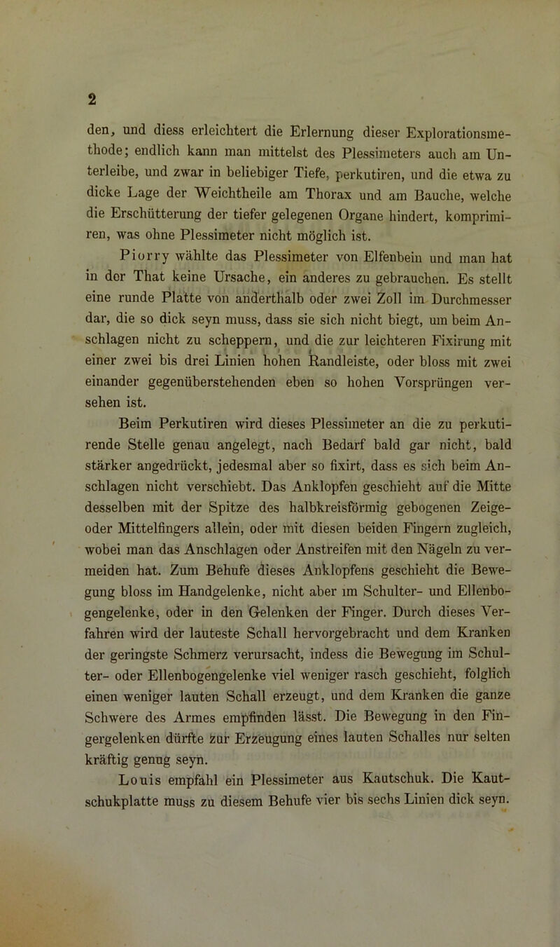den, und diess erleichtert die Erlernung dieser Explorationsme- thode; endlich kann man mittelst des Plessimeters auch am Un- terleibe, und zwar in beliebiger Tiefe, perkutiren, und die etwa zu dicke Lage der Weichtheile am Thorax und am Bauche, welche die Erschütterung der tiefer gelegenen Organe hindert, komprimi- ren, was ohne Plessimeter nicht möglich ist. Piorry wählte das Plessimeter von Elfenbein und man hat in dor That keine Ursache, ein anderes zu gebrauchen. Es stellt eine runde Platte von anderthalb oder zwei Zoll im Durchmesser dar, die so dick seyn muss, dass sie sich nicht biegt, um beim An- schlägen nicht zu scheppern, und die zur leichteren Fixirung mit einer zwei bis drei Linien hohen Randleiste, oder bloss mit zwei einander gegenüberstehenden eben so hohen Vorsprüngen ver- sehen ist. Beim Perkutiren wird dieses Plessimeter an die zu perkuti- rende Stelle genau angelegt, nach Bedarf bald gar nicht, bald stärker angedrückt, jedesmal aber so fixirt, dass es sich beim An- schlägen nicht verschiebt. Das Anklopfen geschieht auf die Mitte desselben mit der Spitze des halbkreisförmig gebogenen Zeige- oder Mittelfingers allein, oder mit diesen beiden Fingern zugleich, wobei man das Anschlägen oder Anstreifen mit den Nägeln zu ver- meiden hat. Zum Behufe dieses Anklopfens geschieht die Bewe- gung bloss im Handgelenke, nicht aber im Schulter- und Ellenbo- gengelenke, oder in den Gelenken der Finger. Durch dieses Ver- fahren wird der lauteste Schall hervorgebracht und dem Kranken der geringste Schmerz verursacht, indess die Bewegung im Schul- ter- oder Ellenbogengelenke viel weniger rasch geschieht, folglich einen weniger lauten Schall erzeugt, und dem Kranken die ganze Schwere des Armes empfinden lässt. Die Bewegung in den Fin- gergelenken dürfte Zur Erzeugung eines lauten Schalles nur selten kräftig genug seyn. Louis empfahl ein Plessimeter aus Kautschuk. Die Kaut- schukplatte muss zu diesem Behufe vier bis sechs Linien dick seyn.