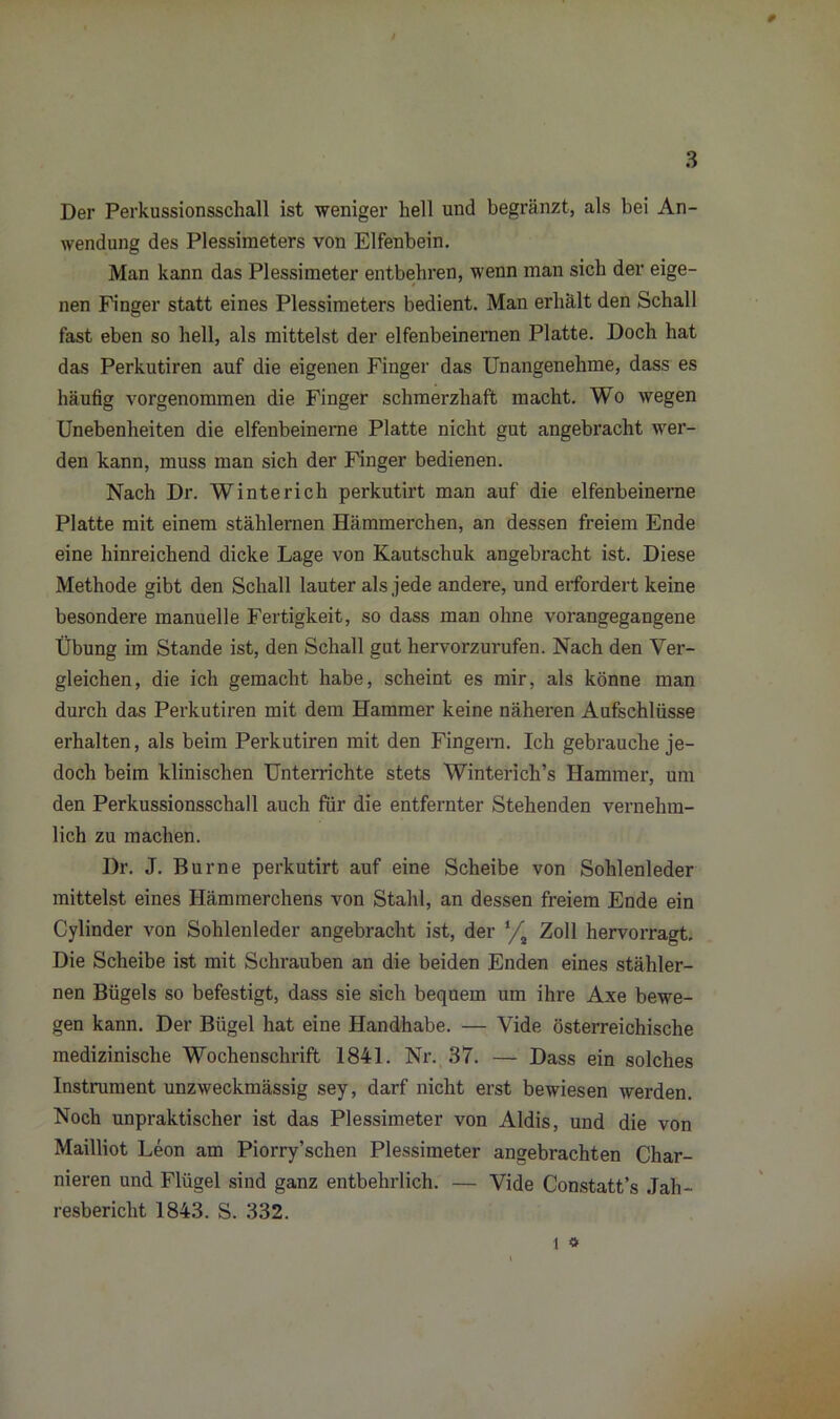 Der Perkussionsschall ist weniger hell und begränzt, als bei An- wendung des Plessimeters von Elfenbein. Man kann das Plessimeter entbehren, wenn man sich der eige- nen Finger statt eines Plessimeters bedient. Man erhält den Schall fast eben so hell, als mittelst der elfenbeinernen Platte. Doch hat das Perkutiren auf die eigenen Finger das Unangenehme, dass es häufig vorgenommen die Finger schmerzhaft macht. Wo wegen Unebenheiten die elfenbeinerne Platte nicht gut angebracht wer- den kann, muss man sich der Finger bedienen. Nach Dr. Winterich perkutirt man auf die elfenbeinerne Platte mit einem stählernen Hämmerchen, an dessen freiem Ende eine hinreichend dicke Lage von Kautschuk angebracht ist. Diese Methode gibt den Schall lauter als jede andere, und erfordert keine besondere manuelle Fertigkeit, so dass man ohne vorangegangene Übung im Stande ist, den Schall gut hervorzurufen. Nach den Ver- gleichen, die ich gemacht habe, scheint es mir, als könne man durch das Perkutiren mit dem Hammer keine näheren Aufschlüsse erhalten, als beim Perkutiren mit den Fingern. Ich gebrauche je- doch beim klinischen Unterrichte stets Winterich’s Hammer, um den Perkussionsschall auch für die entfernter Stehenden vernehm- lich zu machen. Dr. J. Burne perkutirt auf eine Scheibe von Sohlenleder mittelst eines Hämmerchens von Stahl, an dessen freiem Ende ein Cylinder von Sohlenleder angebracht ist, der l/% Zoll hervorragt. Die Scheibe ist mit Schrauben an die beiden Enden eines stähler- nen Bügels so befestigt, dass sie sich bequem um ihre Axe bewe- gen kann. Der Bügel hat eine Handhabe. — Vide österreichische medizinische Wochenschrift 1841. Nr. 37. — Dass ein solches Instrument unzweckmässig sey, darf nicht erst bewiesen werden. Noch unpraktischer ist das Plessimeter von Aldis, und die von Mailliot Leon am Piorry’schen Plessimeter angebrachten Char- teren und Flügel sind ganz entbehrlich. — Vide Constatt’s Jah- resbericht 1843. S. 332.