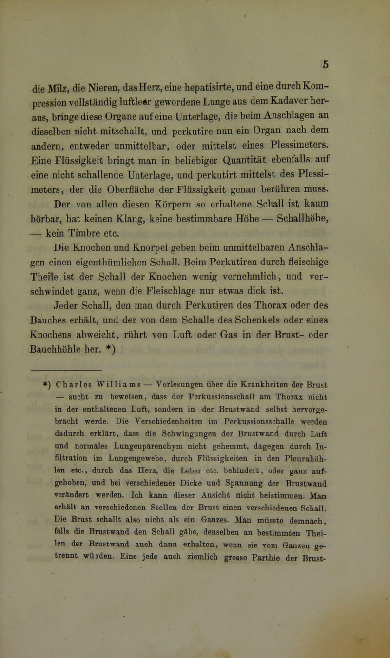 die Milz, die Nieren, dasHerz,eine hepatisirte, und eine durch Kom- pression vollständig luftleir gewordene Lunge aus dem Kadaver her- aus, bringe diese Organe auf eine Unterlage, die beim Anschlägen an dieselben nicht mitschallt, und perkutire nun ein Organ nach dem andern, entweder unmittelbar, oder mittelst eines Plessimeters. Eine Flüssigkeit bringt man in beliebiger Quantität ebenfalls auf eine nicht schallende Unterlage, und perkutirt mittelst des Plessi- meters , der die Oberfläche der Flüssigkeit genau berühren muss. Der von allen diesen Körpern so erhaltene Schall ist kaum hörbar, hat keinen Klang, keine bestimmbare Höhe — Schallhöhe, — kein Timbre etc. Die Knochen und Knorpel geben beim unmittelbaren Anschlä- gen einen eigenthümliclien Schall. Beim Perkutiren durch fleischige Theile ist der Schall der Knochen wenig vernehmlich, und ver- schwindet ganz, wenn die Fleischlage nur etwas dick ist. Jeder Schall, den man durch Perkutiren des Thorax oder des Bauches erhält, und der von dem Schalle des Schenkels oder eines Knochens abweicht, rührt von Luft oder Gas in der Brust- oder Bauchhöhle her. *) *) Charles Williams—Vorlesungen über die Krankheiten der Brust — sucht zu beweisen, dass der Perkussionsschall am Thorax nicht in der enthaltenen Luft, sondern in der Brustwand selbst hervorge- bracht werde. Die Verschiedenheiten im Perkussionsschalle werden / dadurch erklärt, dass die Schwingungen der Brustwand durch Luft und normales Lungenparenchym nicht gehemmt, dagegen durch In- filtration im Lungengewebe, durch Flüssigkeiten in den Pleurahöh- len etc., durch das Herz, die Leber etc. behindert, oder ganz auf- gehoben, und bei verschiedener Dicke und Spannung der Brustwand verändert werden. Ich kann dieser Ansicht nicht beistimmen. Man erhält an verschiedenen Stellen der Brust einen verschiedenen Schall. Die Brust schallt also nicht als ein Ganzes. Man müsste demnach, falls die Brustwand den Schall gäbe, denselben an bestimmten Thei- len der Brustwand auch dann erhalten, wenn sie vom Ganzen ge- trennt würden. Eine jede auch ziemlich grosse Parthie der Brust-