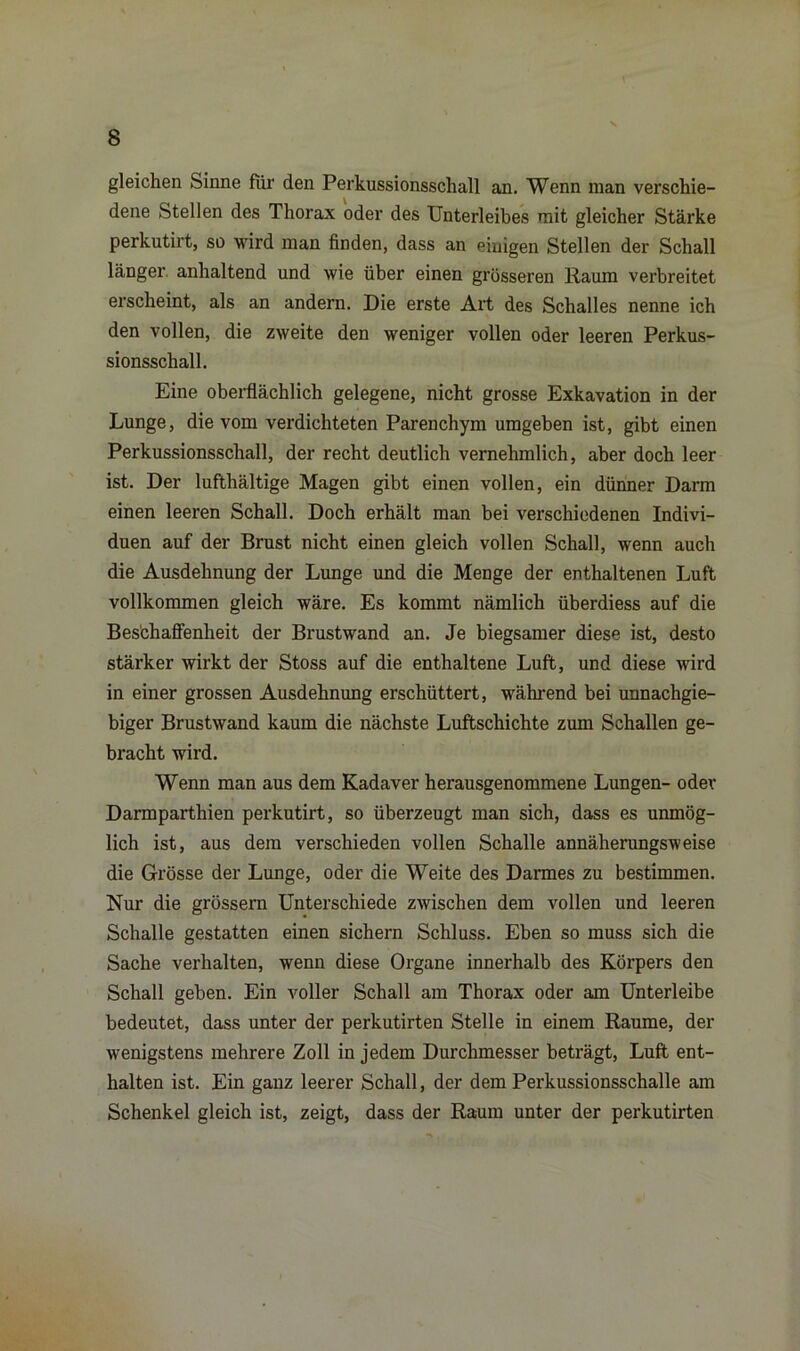 \ 8 gleichen Sinne für den Perkussionsschall an. Wenn man verschie- dene Stellen des Thorax oder des Unterleibes mit gleicher Stärke perkutirt, so wird man finden, dass an einigen Stellen der Schall länger, anhaltend und wie über einen grösseren Kaum verbreitet erscheint, als an andern. Die erste Art des Schalles nenne ich den vollen, die zweite den weniger vollen oder leeren Perkus- sionsschall. Eine oberflächlich gelegene, nicht grosse Exkavation in der Lunge, die vom verdichteten Parenchym umgeben ist, gibt einen Perkussionsschall, der recht deutlich vernehmlich, aber doch leer ist. Der lufthältige Magen gibt einen vollen, ein dünner Darm einen leeren Schall. Doch erhält man bei verschiedenen Indivi- duen auf der Brust nicht einen gleich vollen Schall, wenn auch die Ausdehnung der Lunge und die Menge der enthaltenen Luft vollkommen gleich wäre. Es kommt nämlich überdiess auf die Beschaffenheit der Brustwand an. Je biegsamer diese ist, desto stärker wirkt der Stoss auf die enthaltene Luft, und diese wird in einer grossen Ausdehnung erschüttert, während bei unnachgie- biger Brustwand kaum die nächste Luftschichte zum Schallen ge- bracht wird. Wenn man aus dem Kadaver herausgenommene Lungen- oder Darmparthien perkutirt, so überzeugt man sich, dass es unmög- lich ist, aus dem verschieden vollen Schalle annäherungsweise die Grösse der Lunge, oder die Weite des Darmes zu bestimmen. Nur die grossem Unterschiede zwischen dem vollen und leeren Schalle gestatten einen sichern Schluss. Eben so muss sich die Sache verhalten, wenn diese Organe innerhalb des Körpers den Schall geben. Ein voller Schall am Thorax oder am Unterleibe bedeutet, dass unter der perkutirten Stelle in einem Raume, der wenigstens mehrere Zoll in jedem Durchmesser beträgt, Luft ent- halten ist. Ein ganz leerer Schall, der dem Perkussionsschalle am Schenkel gleich ist, zeigt, dass der Raum unter der perkutirten