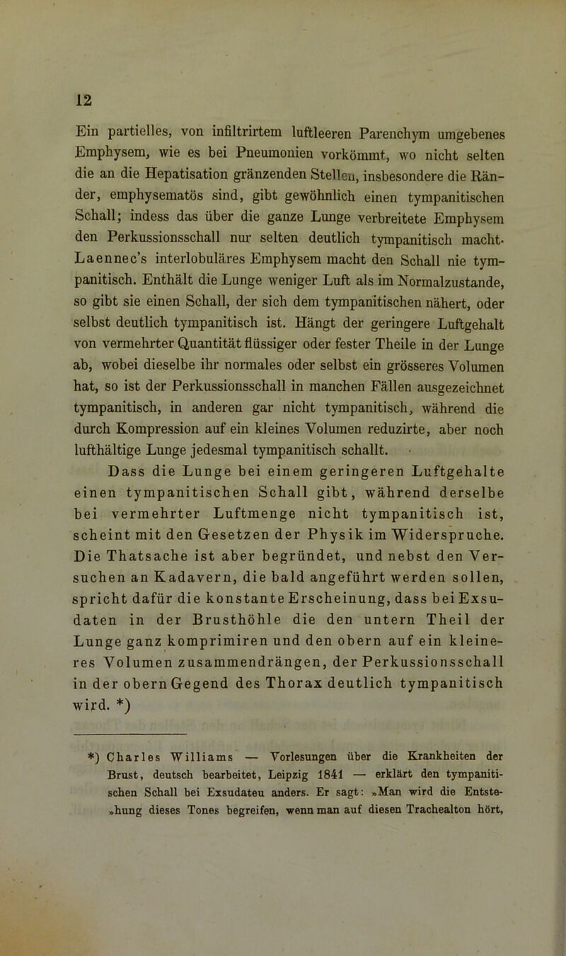 Ein partielles, von infiltrirtem luftleeren Parenchym umgebenes Emphysem, wie es bei Pneumonien vorkömmt, wo nicht selten die an die Hepatisation gränzenden Stellen, insbesondere die Rän- der, emphysematos sind, gibt gewöhnlich einen tympanitischen Schall; indess das über die ganze Lunge verbreitete Emphysem den Perkussionsschall nur selten deutlich tympanitiscli macht- Laennec’s interlobuläres Emphysem macht den Schall nie tym- panitisch. Enthält die Lunge weniger Luft als im Normalzustände, so gibt sie einen Schall, der sich dem tympanitischen nähert, oder selbst deutlich tympanitisch ist. Hängt der geringere Luftgehalt von vermehrter Quantität flüssiger oder fester Theile in der Lunge ab, wobei dieselbe ihr normales oder selbst ein grösseres Volumen hat, so ist der Perkussionsschall in manchen Fällen ausgezeichnet tympanitisch, in anderen gar nicht tympanitisch, während die durch Kompression auf ein kleines Volumen reduzirte, aber noch lufthältige Lunge jedesmal tympanitisch schallt. Dass die Lunge bei einem geringeren Luftgehalte einen tympanitischen Schall gibt, während derselbe bei vermehrter Luftmenge nicht tympanitisch ist, scheint mit den Gesetzen der Physik im Widerspruche. Die Thatsache ist aber begründet, und nebst den Ver- suchen an Kadavern, die bald angeführt werden sollen, spricht dafür die konstante Erscheinung, dass bei Exsu- daten in der Brusthöhle die den untern Theil der Lunge ganz komprimiren und den obern auf ein kleine- res Volumen zusammendrängen, der Perkussionsschall in der obern Gegend des Thorax deutlich tympanitisch wird. *) *) Charles Williams — Vorlesungen über die Krankheiten der Brust, deutsch bearbeitet, Leipzig 1841 — erklärt den tympaniti- schen Schall bei Exsudateu anders. Er sagt: »Man wird die Entste- hung dieses Tones begreifen, wenn man auf diesen Trachealton hört,