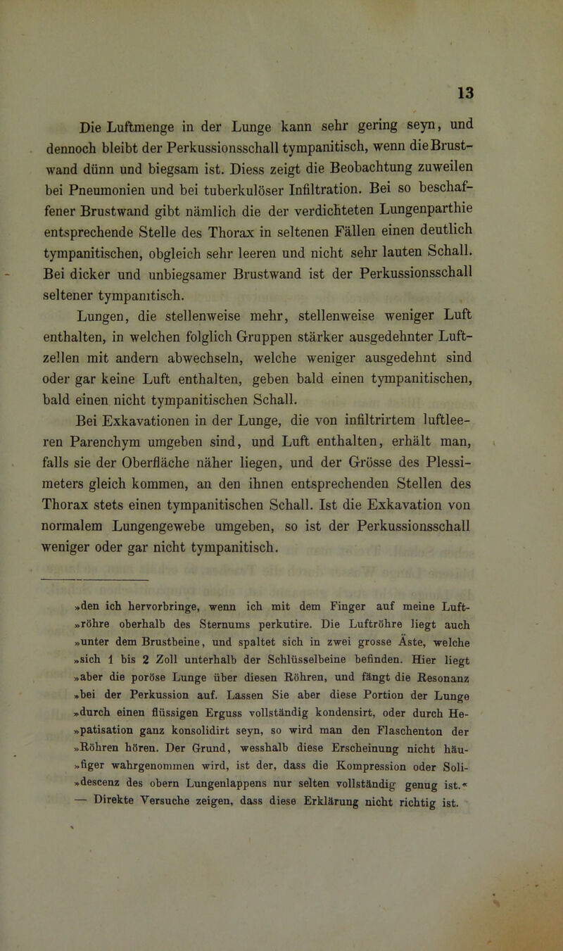 Die Luftmenge in der Lunge kann sehr gering seyn, und dennoch bleibt der Perkussionsschall tympanitisch, wenn die Brust- wand dünn und biegsam ist. Diess zeigt die Beobachtung zuweilen bei Pneumonien und bei tuberkulöser Infiltration. Bei so beschaf- fener Brustwand gibt nämlich die der verdichteten Lungenparthie entsprechende Stelle des Thorax in seltenen Fällen einen deutlich tympanitischen, obgleich sehr leeren und nicht sehr lauten Schall. Bei dicker und unbiegsamer Brustwand ist der Perkussionsschall seltener tympanitisch. Lungen, die stellenweise mehr, stellenweise weniger Luft enthalten, in welchen folglich Gruppen stärker ausgedehnter Luft- zellen mit andern abwechseln, welche weniger ausgedehnt sind oder gar keine Luft enthalten, geben bald einen tympanitischen, bald einen nicht tympanitischen Schall. Bei Exkavationen in der Lunge, die von infiltrirtem luftlee- ren Parenchym umgeben sind, und Luft enthalten, erhält man, falls sie der Oberfläche näher liegen, und der Grösse des Plessi- meters gleich kommen, an den ihnen entsprechenden Stellen des Thorax stets einen tympanitischen Schall. Ist die Exkavation von normalem Lungengewebe umgeben, so ist der Perkussionsschall weniger oder gar nicht tympanitisch. »den ich hervorbringe, wenn ich mit dem Finger auf meine Luft- »röhre oberhalb des Sternums perkutire. Die Luftröhre liegt auch »unter dem Brustbeine, und spaltet sich in zwei grosse Aste, welche »sich 1 bis 2 Zoll unterhalb der Schlüsselbeine befinden. Hier liegt »aber die poröse Lunge über diesen Böhren, und fängt die Resonanz »bei der Perkussion auf. Lassen Sie aber diese Portion der Lunge »durch einen flüssigen Erguss vollständig kondensirt, oder durch He- »patisation ganz konsolidirt seyn, so wird man den Flaschenton der »Röhren hören. Der Grund, wesshalb diese Erscheinung nicht häu- »figer wahrgenommen wird, ist der, dass die Kompression oder Soli- »descenz des obern Lungenlappens nur selten vollständig genug ist.« — Direkte Versuche zeigen, dass diese Erklärung nicht richtig ist.