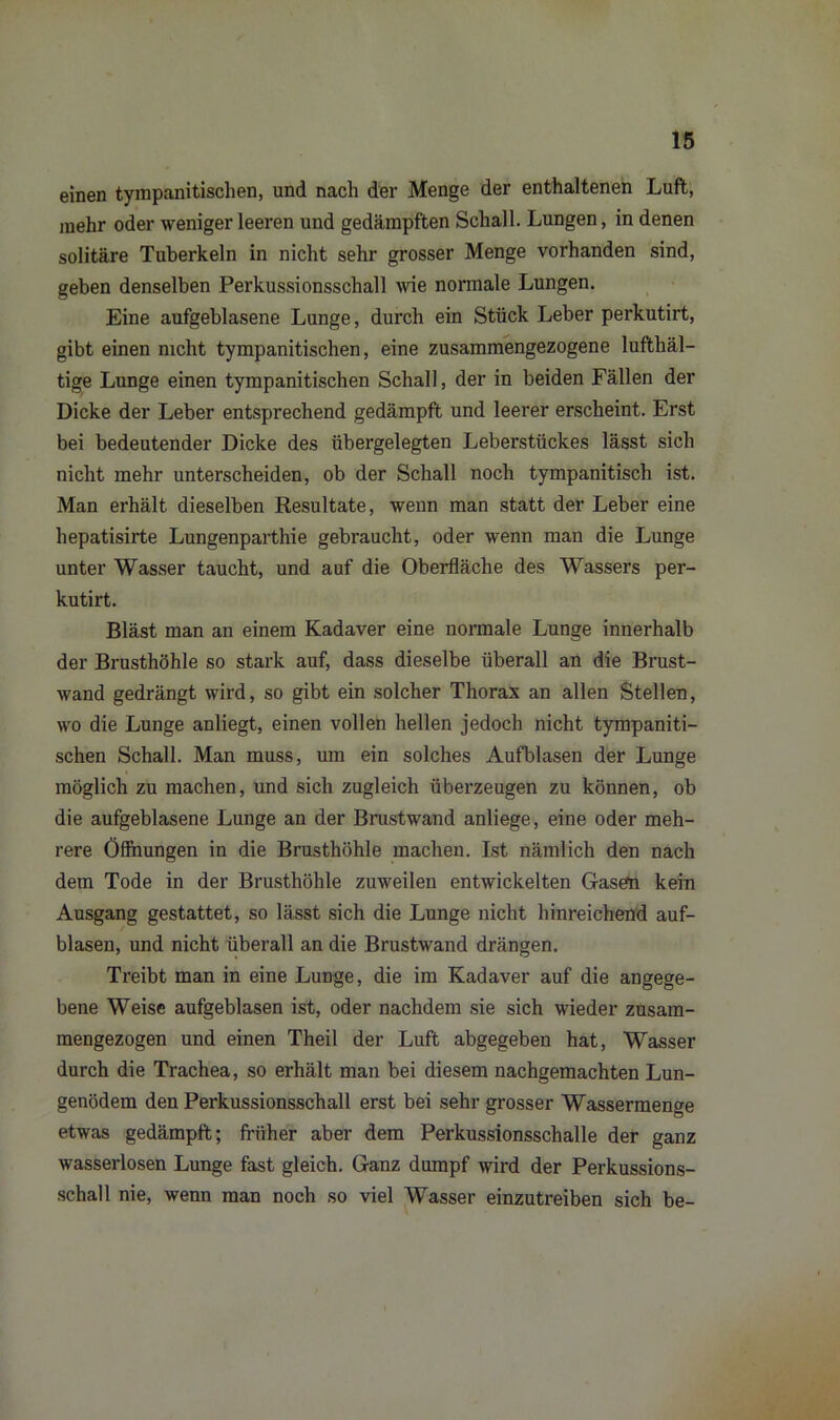 einen tympanitischen, und nach der Menge der enthaltenen Luft, mehr oder weniger leeren und gedämpften Schall. Lungen, in denen solitäre Tuberkeln in nicht sehr grosser Menge vorhanden sind, geben denselben Perkussionsschall wie normale Lungen. Eine aufgeblasene Lunge, durch ein Stück Leber perkutirt, gibt einen nicht tympanitischen, eine zusammengezogene luftliäl- tige Lunge einen tympanitischen Schall, der in beiden Fällen der Dicke der Leber entsprechend gedämpft und leerer erscheint. Erst bei bedeutender Dicke des übergelegten Leberstückes lässt sich nicht mehr unterscheiden, ob der Schall noch tympanitisch ist. Man erhält dieselben Resultate, wenn man statt der Leber eine hepatisirte Lungenparthie gebraucht, oder wenn man die Lunge unter Wasser taucht, und auf die Oberfläche des Wassers per- kutirt. Bläst man an einem Kadaver eine normale Lunge innerhalb der Brusthöhle so stark auf, dass dieselbe überall an die Brust- wand gedrängt wird, so gibt ein solcher Thorax an allen Stellen, wo die Lunge anliegt, einen vollen hellen jedoch nicht tympaniti- schen Schall. Man muss, um ein solches Aufblasen der Lunge möglich zu machen, und sich zugleich überzeugen zu können, ob die aufgeblasene Lunge an der Brustwand anliege, eine oder meh- rere Öffnungen in die Brusthöhle machen. Ist nämlich den nach dem Tode in der Brusthöhle zuweilen entwickelten Gaseto kein Ausgang gestattet, so lässt sich die Lunge nicht hinreichend auf- blasen, und nicht überall an die Brustwand drängen. Treibt man in eine Lunge, die im Kadaver auf die angege- bene Weise aufgeblasen ist, oder nachdem sie sich wieder zusam- mengezogen und einen Theil der Luft abgegeben hat, Wasser durch die Trachea, so erhält man bei diesem nachgemachten Lun- genödem den Perkussionsschall erst bei sehr grosser Wassermenge etwas gedämpft; früher aber dem Perkussionsschalle der ganz wasserlosen Lunge fast gleich. Ganz dumpf wird der Perkussions- schall nie, wenn man noch so viel Wasser einzutreiben sich be-