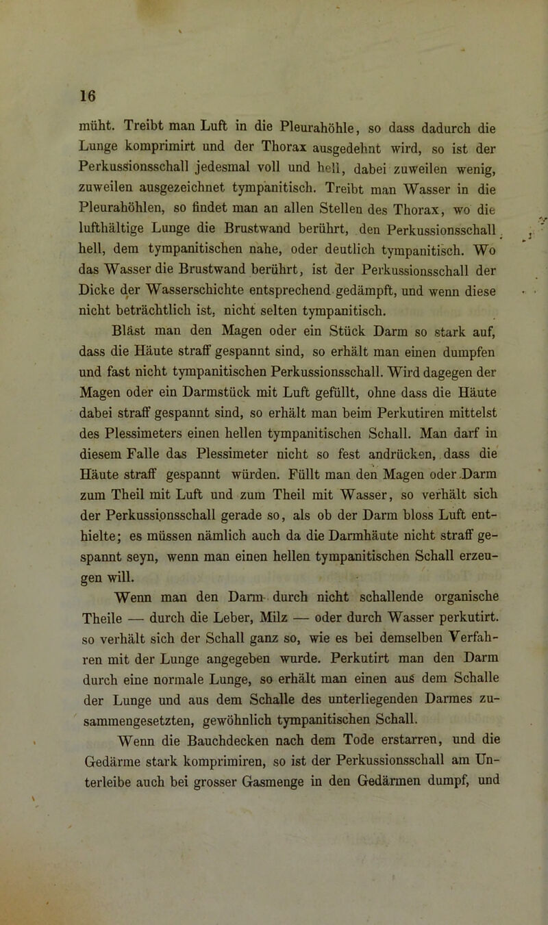 müht. Treibt man Luft in die Pleurahöhle, so dass dadurch die Lunge komprimirt und der Thorax ausgedehnt wird, so ist der Perkussionsschall jedesmal voll und hell, dabei zuweilen wenig, zuweilen ausgezeichnet tympanitisch. Treibt man Wasser in die Pleurahöhlen, so findet man an allen Stellen des Thorax, wo die lufthaltige Lunge die Brustwand berührt, den Perkussionsschall hell, dem tympanitischen nahe, oder deutlich tympanitisch. Wo das Wasser die Brustwand berührt, ist der Perkussionsschall der Dicke der Wasserschichte entsprechend gedämpft, und wenn diese nicht beträchtlich ist, nicht selten tympanitisch. Bläst man den Magen oder ein Stück Darm so stark auf, dass die Häute straff gespannt sind, so erhält man einen dumpfen und fast nicht tympanitischen Perkussionsschall. Wird dagegen der Magen oder ein Darmstück mit Luft gefüllt, ohne dass die Häute dabei straff gespannt sind, so erhält man beim Perkutiren mittelst des Plessimeters einen hellen tympanitischen Schall. Man darf in diesem Falle das Plessimeter nicht so fest andrücken, dass die Häute straff gespannt würden. Füllt man den Magen oder .Darm zum Theil mit Luft und zum Theil mit Wasser, so verhält sich der Perkussionsschall gerade so, als ob der Darm bloss Luft ent- hielte; es müssen nämlich auch da die Darmhäute nicht straff ge- spannt seyn, wenn man einen hellen tympanitischen Schall erzeu- gen will. Wenn man den Dann durch nicht schallende organische Theile — durch die Leber, Milz — oder durch Wasser perkutirt. so verhält sich der Schall ganz so, wie es bei demselben Verfah- ren mit der Lunge angegeben wurde. Perkutirt man den Darm durch eine normale Lunge, so erhält man einen aus dem Schalle der Lunge und aus dem Schalle des unterliegenden Darmes zu- sammengesetzten, gewöhnlich tympanitischen Schall. Wenn die Bauchdecken nach dem Tode erstarren, und die Gedärme stark komprimiren, so ist der Perkussionsschall am Un- terleibe auch bei grosser Gasmenge in den Gedärmen dumpf, und