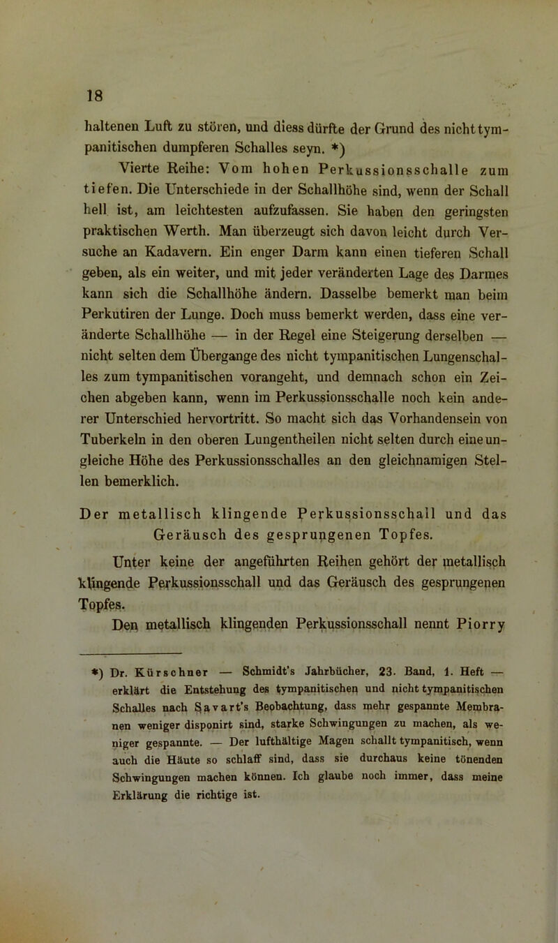 haltenen Luft zu stören, und diess dürfte der Grund des nicht tym- panitischen dumpferen Schalles seyn. *) Vierte Reihe: Vom hohen Perkussionsschalle zum tiefen. Die Unterschiede in der Schallhöhe sind, wenn der Schall hell ist, am leichtesten aufzufassen. Sie haben den geringsten praktischen Werth. Man überzeugt sich davon leicht durch Ver- suche an Kadavern. Ein enger Darm kann einen tieferen Schall geben, als ein weiter, und mit jeder veränderten Lage des Darmes kann sich die Schallhöhe ändern. Dasselbe bemerkt man beim Perkutiren der Lunge. Doch muss bemerkt werden, dass eine ver- änderte Schallhöhe — in der Regel eine Steigerung derselben — nicht selten dem Übergange des nicht tympanitischen Lungenschal- les zum tympanitischen vorangeht, und demnach schon ein Zei- chen abgeben kann, wenn im Perkussionsschalle noch kein ande- rer Unterschied hervortritt. So macht sich das Vorhandensein von Tuberkeln in den oberen Lungentheilen nicht selten durch eine un- gleiche Höhe des Perkussionsschalles an den gleichnamigen Stel- len bemerklich. Der metallisch klingende Perkussionsschall und das Geräusch des gesprungenen Topfes. Unter keine der angeführten Reihen gehört der metallisch klingende Perkussionsschall und das Geräusch des gesprungenen Topfes. Den metallisch klingenden Perkussionsschall nennt Piorry *) Dr. Kürschner — Schmidt’s Jahrbücher, 23. Band, 1. Heft — erklärt die Entstehung des tympanitischen und nicht tympanitischen Schalles nach Savart’s Beobachtung, dass mehr gespannte Membra- nen weniger disponirt sind, starke Schwingungen zu machen, als we- niger gespannte. — Der lufthaltige Magen schallt tympanitisch, wenn auch die Häute so schlaff sind, dass sie durchaus keine tönenden Schwingungen machen können. Ich glaube noch immer, dass meine Erklärung die richtige ist.