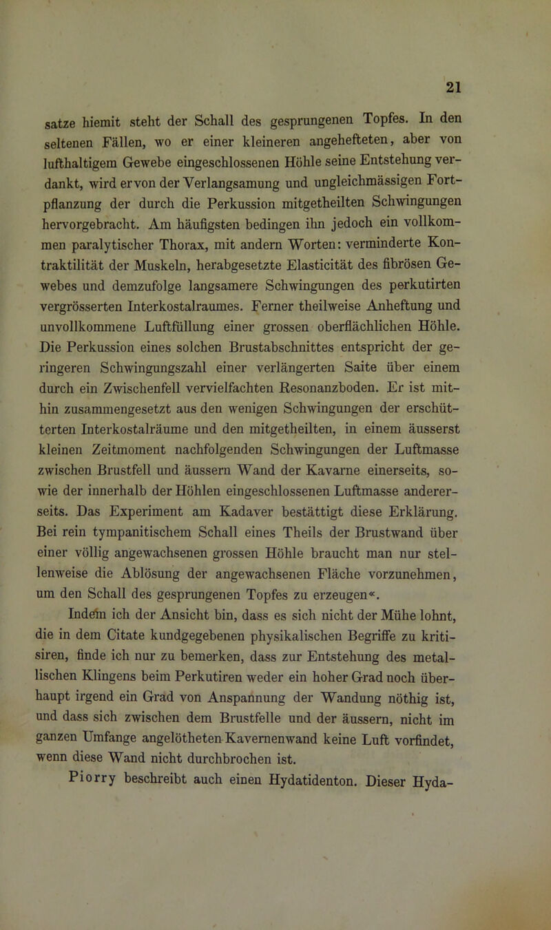 satze hiemit steht der Schall des gesprungenen Topfes. In den seltenen Fällen, wo er einer kleineren angehefteten, aber von lufthaltigem Gewebe eingeschlossenen Höhle seine Entstehung ver- dankt, wird ervon der Verlangsamung und ungleichmässigen Fort- pflanzung der durch die Perkussion mitgetheilten Schwingungen hervorgebracht. Am häufigsten bedingen ihn jedoch ein vollkom- men paralytischer Thorax, mit andern Worten: verminderte Kon- traktilität der Muskeln, herabgesetzte Elasticität des fibrösen Ge- webes und demzufolge langsamere Schwingungen des perkutirten vergrösserten Interkostalraumes. Ferner theilweise Anheftung und unvollkommene Luftfüllung einer grossen oberflächlichen Höhle. Die Perkussion eines solchen Brustabschnittes entspricht der ge- ringeren Schwingungszahl einer verlängerten Saite über einem durch ein Zwischenfell vervielfachten Resonanzboden. Er ist mit- hin zusammengesetzt aus den wenigen Schwingungen der erschüt- terten Interkostalräume und den mitgetheilten, in einem äusserst kleinen Zeitmoment nachfolgenden Schwingungen der Luftmasse zwischen Brustfell und äussern Wand der Kavarne einerseits, so- wie der innerhalb der Höhlen eingeschlossenen Luftmasse anderer- seits. Das Experiment am Kadaver bestättigt diese Erklärung. Bei rein tympanitischem Schall eines Theils der Brustwand über einer völlig angewachsenen grossen Höhle braucht man nur stel- lenweise die Ablösung der angewachsenen Fläche vorzunehmen, um den Schall des gesprungenen Topfes zu erzeugen«. Indefn ich der Ansicht bin, dass es sich nicht der Mühe lohnt, die in dem Citate kundgegebenen physikalischen Begriffe zu kriti- siren, finde ich nur zu bemerken, dass zur Entstehung des metal- lischen Klingens beim Perkutiren weder ein hoher Grad noch über- haupt irgend ein Grad von Anspannung der Wandung nöthig ist, und dass sich zwischen dem Brustfelle und der äussern, nicht im ganzen Umfange angelötlieten Kavernenwand keine Luft vorfindet, wenn diese Wand nicht durchbrochen ist. Piorry beschreibt auch einen Hydatidenton. Dieser Hyda-