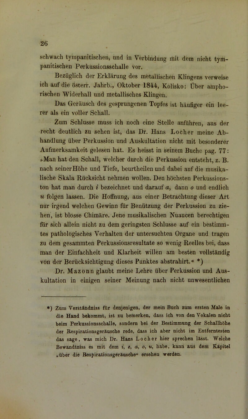 schwach tympanitischen, und in Verbindung mit dem nicht tym- panitischen Perkussionsschalle vor. Bezüglich der Erklärung des metallischen Klingens verweise ich auf die österr. Jahrb., Oktober 1844, Kolisko: Über ampho- rischen Widerhall und metallisches Klingen. Das Geräusch des gesprungenen Topfes ist häufiger ein lee- rer als ein voller Schall. Zum Schlüsse muss ich noch eine Stelle anführen, aus der recht deutlich zu sehen ist, das Dr. Hans Locher meine Ab- handlung über Perkussion und Auskultation nicht mit besonderer Aufmerksamkeit gelesen hat. Es heisst in seinem Buche pag. 77: »Man hat den Schall, welcher durch die Perkussion entsteht, z. B. nach seiner Höhe und Tiefe, beurtheilen und dabei auf die musika- lische Skala Rücksicht nehmen wollen. Den höchsten Perkussions- ton hat man durch i bezeichnet und darauf a, dann o und endlich u folgen lassen. Die Hoffnung, aus einer Betrachtung dieser Art nur irgend welchen Gewinn für Benützung der Perkussion zu zie- hen, ist blosse Chimäre. Jene musikalischen Nuaucen berechtigen für sich allein nicht zu dem geringsten Schlüsse auf ein bestimm- tes pathologisches Verhalten der untersuchten Organe und tragen zu dem gesammten Perkussionsresultate so wenig Reelles bei, dass man der Einfachheit und Klarheit willen am besten vollständig von der Berücksichtigung dieses Punktes abstrahirt.« *) Dr. Mazonn glaubt meine Lehre über Perkussion und Aus- kultation in einigen seiner Meinung nach nicht unwesentlichen *) Zum Verständnis für denjenigen, der mein Buch zum ersten Male in die Hand bekommt, ist zu bemerken, dass ich von den Vokalen nicht beim Perkussionsschalle, sondern bei der Bestimmung der Schallhöhe der Respirationsgeräusche rede, dass ich aber nicht im Entferntesten das sage, was mich Dr. Hans Locher hier sprechen lässt. Welche Bewandtniss es mit dem i, e, a, o, u, habe, kann aus dem Kapitel „über die Respirationsgeräusche'' ersehen werden.