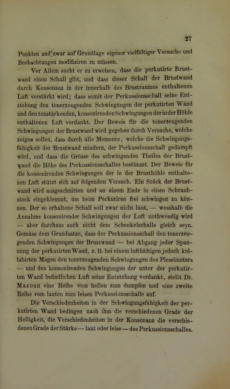 Punkten und; zwar auf Grundlage eigener vielfältiger Versuche und Beobachtungen modifiziren zu müssen. Vor Allem sucht er zu erweisen, dass die perkutirte Brust- wand einen Schall gibt, und dass dieser Schall der Brustwand durch Konsonanz in der innerhalb des Brustraumes enthaltenen Luft verstärkt wird; dass somit der Perkussionsschall seine Ent- stehung den tonerzeugenden Schwingungen der perkutirten Wand und den tonstärkenden, konsonirenden Schwingungen der in der Höhle enthaltenen Luft verdankt. Der Beweis für die tonerzeugenden Schwingungen der Brustwand wird gegeben durch Versuche, welche zeigen sollen, dass durch alle Momente, welche die Schwingungs- fähigkeit der Brustwand mindern, der Perkussionsschall gedämpft wird, und dass die Grösse des schwingenden Theiles der Brust- iyand die Höhe des Perkussionsschalles bestimmt. Der Beweis für die konsonirenden Schwingungen der in der Brusthöhle enthalte- nen Luft stützt sich auf folgenden Versuch. Ein Stück der Brust- wand wird ausgeschnitten und an einem Ende in einen Schraub- stock eingeklemmt, um beim Perkütiren frei schwingen zu kön- nen. Der so erhaltene Schall soll zwar nicht laut, — wesshalb die Annahme konsonirender Schwingungen der Luft nothwendig wird — aber durchaus auch nicht dem Schenkelschalle gleich seyn. Gemäss dem Grundsätze, dass der Perkussionsschall den tonerzeu- genden Schwingungen der Brustwand — bei Abgang jeder Span- nung der perkutirten Wand, z. B. bei einem lufthältigen jedoch kol- labirten Magen den tonerzeugenden Schwingungen des Plessimeters — und den konsonirenden Schwingungen der unter der perkutir- ten Wand befindlichen Luft seine Entstehung verdankt, stellt Dr. Mazonn eine Reihe vom hellen zum dumpfen und eine zweite Reihe vom lauten zum leisen Perkussionsschalle auf. Die Verschiedenheiten in der Schwingungsfähigkeit der per- kutirten Wand bedingen nach ihm die verschiedenen Grade der Helligkeit, die Verschiedenheiten in der Konsonanz die verschie- denen Grade der Stärke—laut oder leise—des Perkussionsschalles.