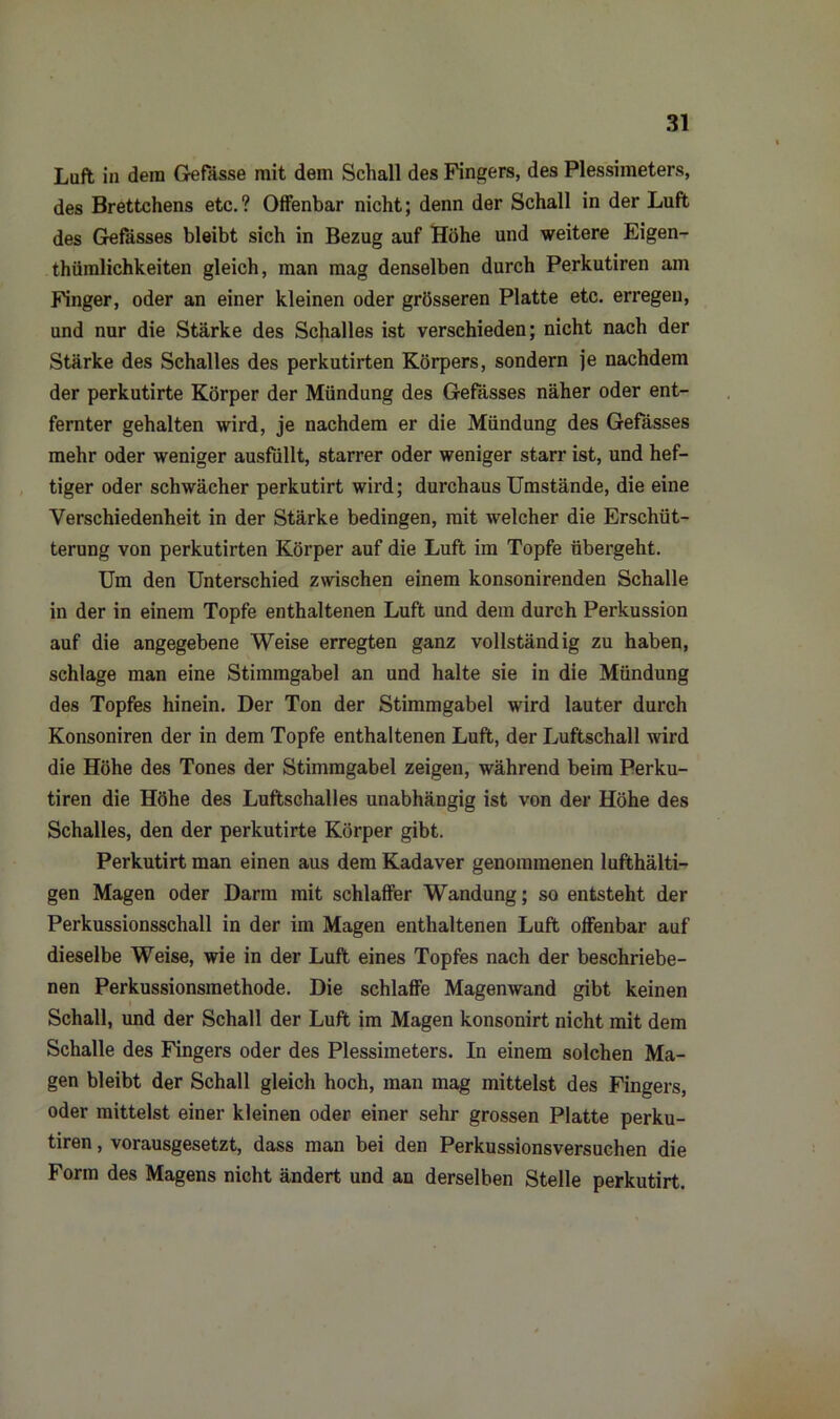 Luft in dein Gefasse mit dem Schall des Fingers, des Plessimeters, des Brettchens etc.? Offenbar nicht; denn der Schall in der Luft des Gefässes bleibt sich in Bezug auf Höhe und weitere Eigen- thümlichkeiten gleich, man mag denselben durch Perkutiren am Finger, oder an einer kleinen oder grösseren Platte etc. erregen, und nur die Stärke des Schalles ist verschieden; nicht nach der Stärke des Schalles des perkutirten Körpers, sondern je nachdem der perkutirte Körper der Mündung des Gefässes näher oder ent- fernter gehalten wird, je nachdem er die Mündung des Gefässes mehr oder weniger ausfüllt, starrer oder weniger starr ist, und hef- tiger oder schwächer perkutirt wird; durchaus Umstände, die eine Verschiedenheit in der Stärke bedingen, mit welcher die Erschüt- terung von perkutirten Körper auf die Luft im Topfe übergeht. Um den Unterschied zwischen einem konsonirenden Schalle in der in einem Topfe enthaltenen Luft und dem durch Perkussion auf die angegebene Weise erregten ganz vollständig zu haben, schlage man eine Stimmgabel an und halte sie in die Mündung des Topfes hinein. Der Ton der Stimmgabel wird lauter durch Konsoniren der in dem Topfe enthaltenen Luft, der Luftschall wird die Höhe des Tones der Stimmgabel zeigen, während beim Perku- tiren die Höhe des Luftschalles unabhängig ist von der Höhe des Schalles, den der perkutirte Körper gibt. Perkutirt man einen aus dem Kadaver genommenen lufthälti- gen Magen oder Darm mit schlaffer Wandung; so entsteht der Perkussionsschall in der im Magen enthaltenen Luft offenbar auf dieselbe Weise, wie in der Luft eines Topfes nach der beschriebe- nen Perkussionsmethode. Die schlaffe Magenwand gibt keinen Schall, und der Schall der Luft im Magen konsonirt nicht mit dem Schalle des Fingers oder des Plessimeters. In einem solchen Ma- gen bleibt der Schall gleich hoch, man mag mittelst des Fingers, oder mittelst einer kleinen oder einer sehr grossen Platte perku- tiren , vorausgesetzt, dass man bei den Perkussionsversuchen die Form des Magens nicht ändert und an derselben Stelle perkutirt.