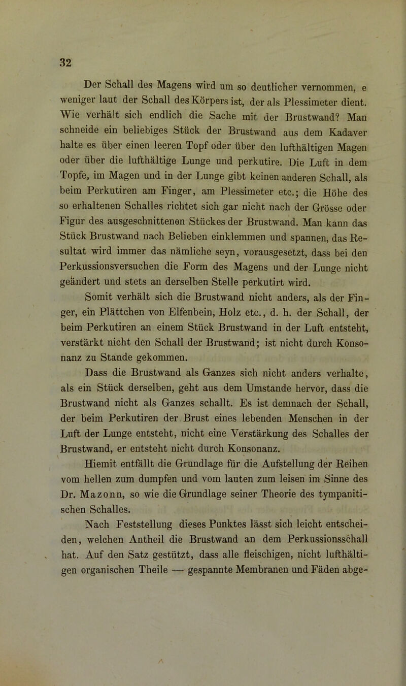 Der Schall des Magens wird um so deutlicher vernommen, e weniger laut der Schall des Körpers ist, der als Plessimeter dient. Wie verhält sich endlich die Sache mit der Brustwand? Man schneide ein beliebiges Stück der Brustwand aus dem Kadaver halte es über einen leeren Topf oder über den lufthaltigen Magen oder über die lufthaltige Lunge und perkutire. Die Luft in dem Topfe, im Magen und in der Lunge gibt keinen anderen Schall, als beim Perkutiren am Finger, am Plessimeter etc.; die Höhe des so erhaltenen Schalles richtet sich gar nicht nach der Grösse oder Figur des ausgeschnittenen Stückes der Brustwand. Man kann das Stück Brustwand nach Belieben einklemmen und spannen, das Re- sultat wird immer das nämliche seyn, vorausgesetzt, dass bei den Perkussionsversuchen die Form des Magens und der Lunge nicht geändert und stets an derselben Stelle perkutirt wird. Somit verhält sich die Brustwand nicht anders, als der Fin- ger, ein Plättchen von Elfenbein, Holz etc., d. h. der Schall, der beim Perkutiren an einem Stück Brustwand in der Luft entsteht, verstärkt nicht den Schall der Brustwand; ist nicht durch Konso- nanz zu Stande gekommen. Dass die Brustwand als Ganzes sich nicht anders verhalte, als ein Stück derselben, geht aus dem Umstande hervor, dass die Brustwand nicht als Ganzes schallt. Es ist demnach der Schall, der beim Perkutiren der Brust eines lebenden Menschen in der Luft der Lunge entsteht, nicht eine Verstärkung des Schalles der Brustwand, er entsteht nicht durch Konsonanz. Hiemit entfällt die Grundlage für die Aufstellung der Reihen vom hellen zum dumpfen und vom lauten zum leisen im Sinne des Dr. Mazonn, so wie die Grundlage seiner Theorie des tympaniti- schen Schalles. Nach Feststellung dieses Punktes lässt sich leicht entschei- den, welchen Antheil die Brustwand an dem Perkussionsschall hat. Auf den Satz gestützt, dass alle fleischigen, nicht lufthälti- gen organischen Theile — gespannte Membranen und Fäden abge- A