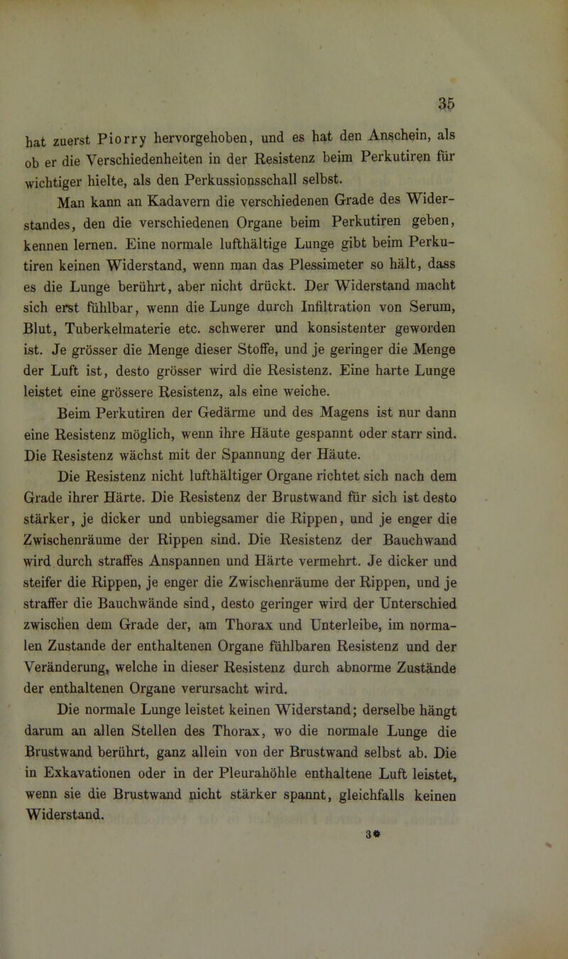 hat zuerst Piorry hervorgehoben, und es hat den Anschein, als ob er die Verschiedenheiten in der Resistenz beim Perkutiren für wichtiger hielte, als den Perkussionsschall selbst. Man kann an Kadavern die verschiedenen Grade des Wider- standes, den die verschiedenen Organe beim Perkutiren geben, kennen lernen. Eine normale lufthaltige Lunge gibt beim Perku- tiren keinen Widerstand, wenn man das Plessimeter so hält, dass es die Lunge berührt, aber nicht drückt. Der Widerstand macht sich erst fühlbar, wenn die Lunge durch Infiltration von Serum, Blut, Tuberkelmaterie etc. schwerer und konsistenter geworden ist. Je grösser die Menge dieser Stoffe, und je geringer die Menge der Luft ist, desto grösser wird die Resistenz. Eine harte Lunge leistet eine grössere Resistenz, als eine weiche. Beim Perkutiren der Gedärme und des Magens ist nur dann eine Resistenz möglich, wenn ihre Häute gespannt oder starr sind. Die Resistenz wächst mit der Spannung der Häute. Die Resistenz nicht lufthältiger Organe richtet sich nach dem Grade ihrer Härte. Die Resistenz der Brustwand für sich ist desto stärker, je dicker und unbiegsamer die Rippen, und je enger die Zwischenräume der Rippen sind. Die Resistenz der Bauchwand wird durch straffes Anspannen und Härte vermehrt. Je dicker und steifer die Rippen, je enger die Zwischenräume der Rippen, und je straffer die Bauchwände sind, desto geringer wird der Unterschied zwischen dem Grade der, am Thorax und Unterleibe, im norma- len Zustande der enthaltenen Organe fühlbaren Resistenz und der Veränderung, welche in dieser Resistenz durch abnorme Zustände der enthaltenen Organe verursacht wird. Die normale Lunge leistet keinen Widerstand; derselbe hängt darum an allen Stellen des Thorax, wo die normale Lunge die Brustwand berührt, ganz allein von der Brustwand selbst ab. Die in Exkavationen oder in der Pleurahöhle enthaltene Luft leistet, wenn sie die Brustwand nicht stärker spannt, gleichfalls keinen Widerstand. 3*